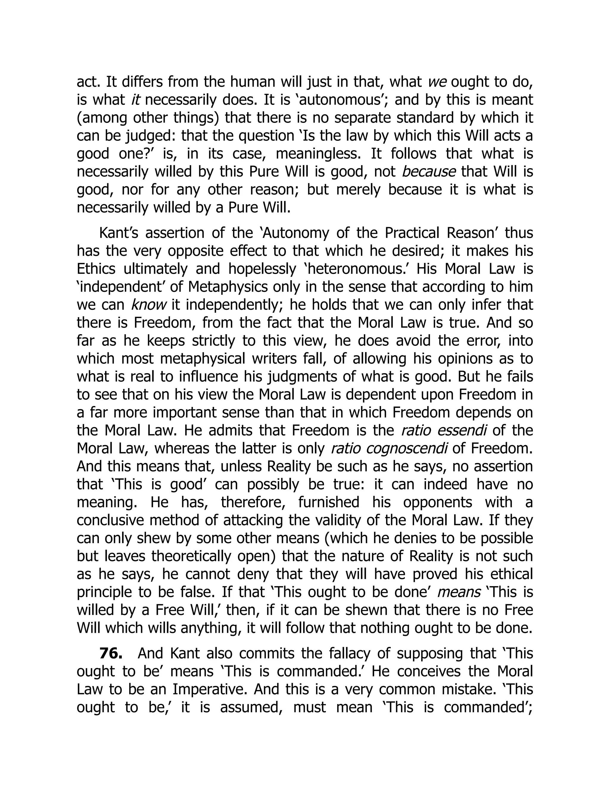 act. It differs from the human will just in that, what we ought to do,
is what it necessarily does. It is ‘autonomous’; and by this is meant
(among other things) that there is no separate standard by which it
can be judged: that the question ‘Is the law by which this Will acts a
good one?’ is, in its case, meaningless. It follows that what is
necessarily willed by this Pure Will is good, not because that Will is
good, nor for any other reason; but merely because it is what is
necessarily willed by a Pure Will.
Kant’s assertion of the ‘Autonomy of the Practical Reason’ thus
has the very opposite effect to that which he desired; it makes his
Ethics ultimately and hopelessly ‘heteronomous.’ His Moral Law is
‘independent’ of Metaphysics only in the sense that according to him
we can know it independently; he holds that we can only infer that
there is Freedom, from the fact that the Moral Law is true. And so
far as he keeps strictly to this view, he does avoid the error, into
which most metaphysical writers fall, of allowing his opinions as to
what is real to influence his judgments of what is good. But he fails
to see that on his view the Moral Law is dependent upon Freedom in
a far more important sense than that in which Freedom depends on
the Moral Law. He admits that Freedom is the ratio essendi of the
Moral Law, whereas the latter is only ratio cognoscendi of Freedom.
And this means that, unless Reality be such as he says, no assertion
that ‘This is good’ can possibly be true: it can indeed have no
meaning. He has, therefore, furnished his opponents with a
conclusive method of attacking the validity of the Moral Law. If they
can only shew by some other means (which he denies to be possible
but leaves theoretically open) that the nature of Reality is not such
as he says, he cannot deny that they will have proved his ethical
principle to be false. If that ‘This ought to be done’ means ‘This is
willed by a Free Will,’ then, if it can be shewn that there is no Free
Will which wills anything, it will follow that nothing ought to be done.
76. And Kant also commits the fallacy of supposing that ‘This
ought to be’ means ‘This is commanded.’ He conceives the Moral
Law to be an Imperative. And this is a very common mistake. ‘This
ought to be,’ it is assumed, must mean ‘This is commanded’;
 