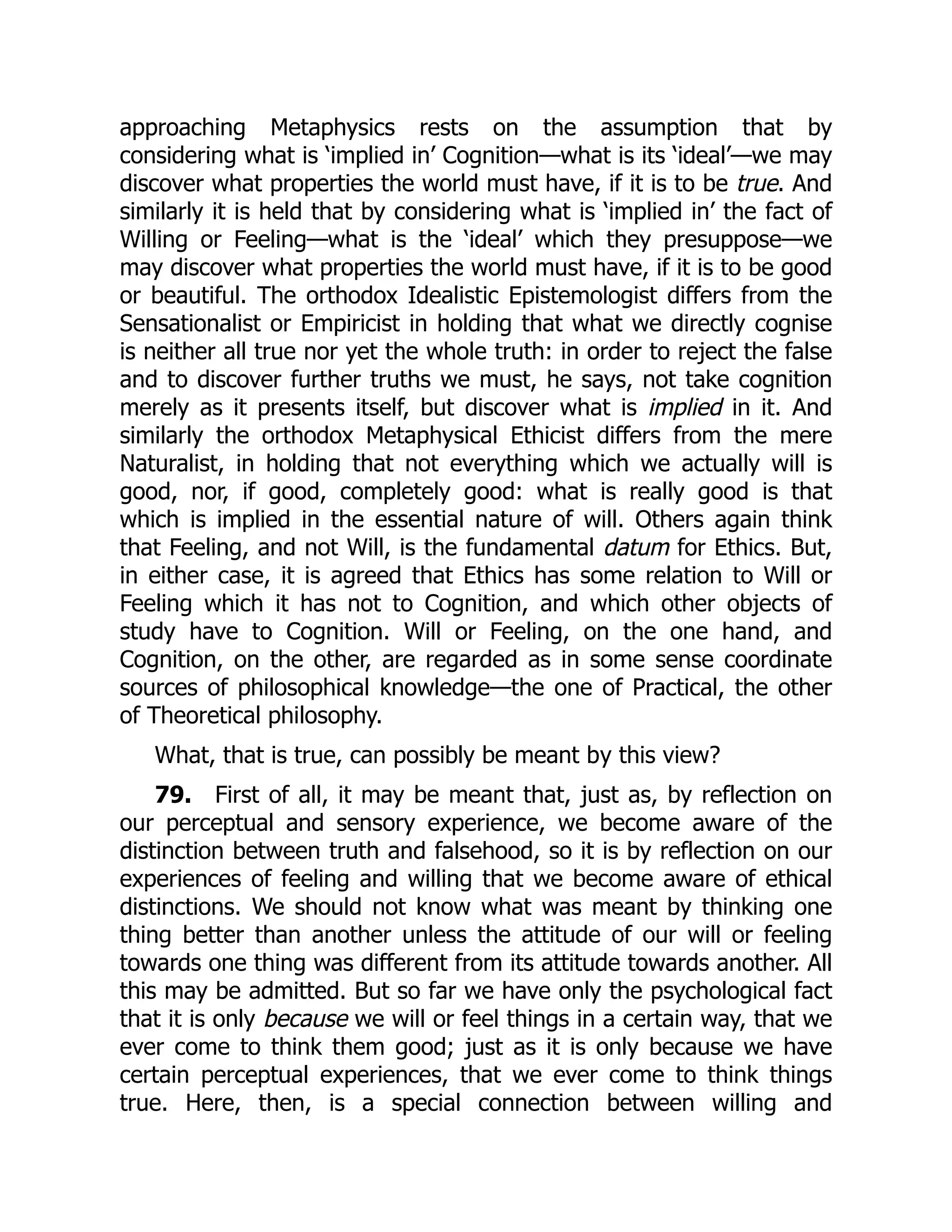 approaching Metaphysics rests on the assumption that by
considering what is ‘implied in’ Cognition—what is its ‘ideal’—we may
discover what properties the world must have, if it is to be true. And
similarly it is held that by considering what is ‘implied in’ the fact of
Willing or Feeling—what is the ‘ideal’ which they presuppose—we
may discover what properties the world must have, if it is to be good
or beautiful. The orthodox Idealistic Epistemologist differs from the
Sensationalist or Empiricist in holding that what we directly cognise
is neither all true nor yet the whole truth: in order to reject the false
and to discover further truths we must, he says, not take cognition
merely as it presents itself, but discover what is implied in it. And
similarly the orthodox Metaphysical Ethicist differs from the mere
Naturalist, in holding that not everything which we actually will is
good, nor, if good, completely good: what is really good is that
which is implied in the essential nature of will. Others again think
that Feeling, and not Will, is the fundamental datum for Ethics. But,
in either case, it is agreed that Ethics has some relation to Will or
Feeling which it has not to Cognition, and which other objects of
study have to Cognition. Will or Feeling, on the one hand, and
Cognition, on the other, are regarded as in some sense coordinate
sources of philosophical knowledge—the one of Practical, the other
of Theoretical philosophy.
What, that is true, can possibly be meant by this view?
79. First of all, it may be meant that, just as, by reflection on
our perceptual and sensory experience, we become aware of the
distinction between truth and falsehood, so it is by reflection on our
experiences of feeling and willing that we become aware of ethical
distinctions. We should not know what was meant by thinking one
thing better than another unless the attitude of our will or feeling
towards one thing was different from its attitude towards another. All
this may be admitted. But so far we have only the psychological fact
that it is only because we will or feel things in a certain way, that we
ever come to think them good; just as it is only because we have
certain perceptual experiences, that we ever come to think things
true. Here, then, is a special connection between willing and
 
