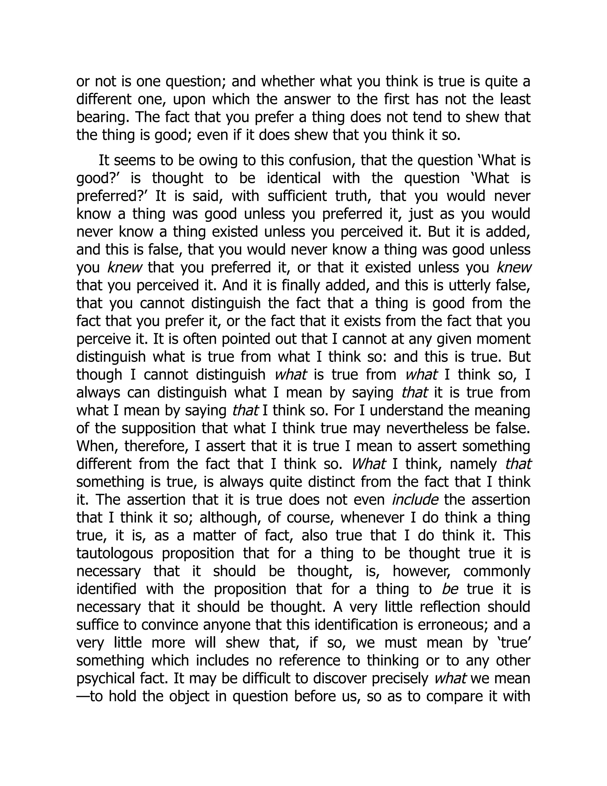 or not is one question; and whether what you think is true is quite a
different one, upon which the answer to the first has not the least
bearing. The fact that you prefer a thing does not tend to shew that
the thing is good; even if it does shew that you think it so.
It seems to be owing to this confusion, that the question ‘What is
good?’ is thought to be identical with the question ‘What is
preferred?’ It is said, with sufficient truth, that you would never
know a thing was good unless you preferred it, just as you would
never know a thing existed unless you perceived it. But it is added,
and this is false, that you would never know a thing was good unless
you knew that you preferred it, or that it existed unless you knew
that you perceived it. And it is finally added, and this is utterly false,
that you cannot distinguish the fact that a thing is good from the
fact that you prefer it, or the fact that it exists from the fact that you
perceive it. It is often pointed out that I cannot at any given moment
distinguish what is true from what I think so: and this is true. But
though I cannot distinguish what is true from what I think so, I
always can distinguish what I mean by saying that it is true from
what I mean by saying that I think so. For I understand the meaning
of the supposition that what I think true may nevertheless be false.
When, therefore, I assert that it is true I mean to assert something
different from the fact that I think so. What I think, namely that
something is true, is always quite distinct from the fact that I think
it. The assertion that it is true does not even include the assertion
that I think it so; although, of course, whenever I do think a thing
true, it is, as a matter of fact, also true that I do think it. This
tautologous proposition that for a thing to be thought true it is
necessary that it should be thought, is, however, commonly
identified with the proposition that for a thing to be true it is
necessary that it should be thought. A very little reflection should
suffice to convince anyone that this identification is erroneous; and a
very little more will shew that, if so, we must mean by ‘true’
something which includes no reference to thinking or to any other
psychical fact. It may be difficult to discover precisely what we mean
—to hold the object in question before us, so as to compare it with
 