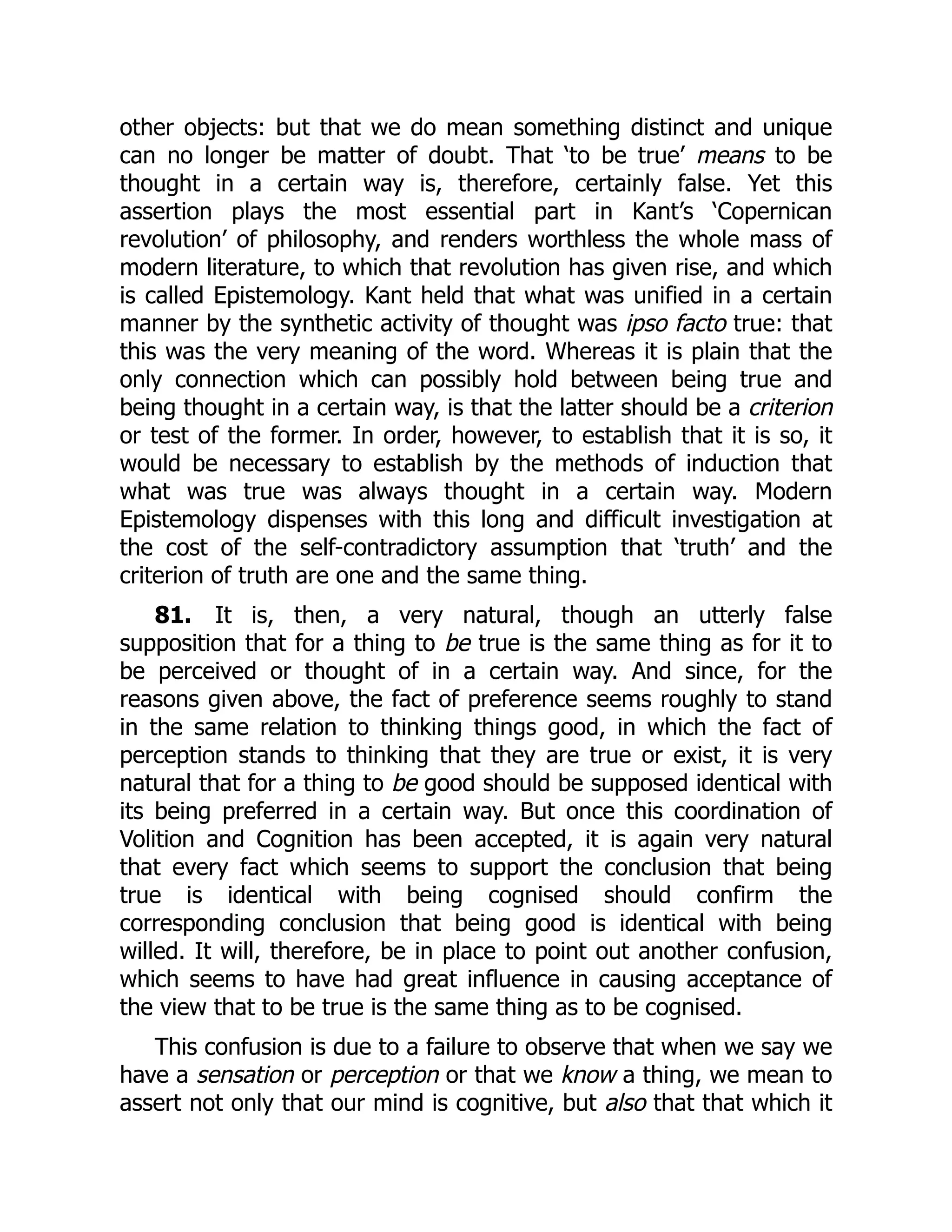 other objects: but that we do mean something distinct and unique
can no longer be matter of doubt. That ‘to be true’ means to be
thought in a certain way is, therefore, certainly false. Yet this
assertion plays the most essential part in Kant’s ‘Copernican
revolution’ of philosophy, and renders worthless the whole mass of
modern literature, to which that revolution has given rise, and which
is called Epistemology. Kant held that what was unified in a certain
manner by the synthetic activity of thought was ipso facto true: that
this was the very meaning of the word. Whereas it is plain that the
only connection which can possibly hold between being true and
being thought in a certain way, is that the latter should be a criterion
or test of the former. In order, however, to establish that it is so, it
would be necessary to establish by the methods of induction that
what was true was always thought in a certain way. Modern
Epistemology dispenses with this long and difficult investigation at
the cost of the self-contradictory assumption that ‘truth’ and the
criterion of truth are one and the same thing.
81. It is, then, a very natural, though an utterly false
supposition that for a thing to be true is the same thing as for it to
be perceived or thought of in a certain way. And since, for the
reasons given above, the fact of preference seems roughly to stand
in the same relation to thinking things good, in which the fact of
perception stands to thinking that they are true or exist, it is very
natural that for a thing to be good should be supposed identical with
its being preferred in a certain way. But once this coordination of
Volition and Cognition has been accepted, it is again very natural
that every fact which seems to support the conclusion that being
true is identical with being cognised should confirm the
corresponding conclusion that being good is identical with being
willed. It will, therefore, be in place to point out another confusion,
which seems to have had great influence in causing acceptance of
the view that to be true is the same thing as to be cognised.
This confusion is due to a failure to observe that when we say we
have a sensation or perception or that we know a thing, we mean to
assert not only that our mind is cognitive, but also that that which it
 