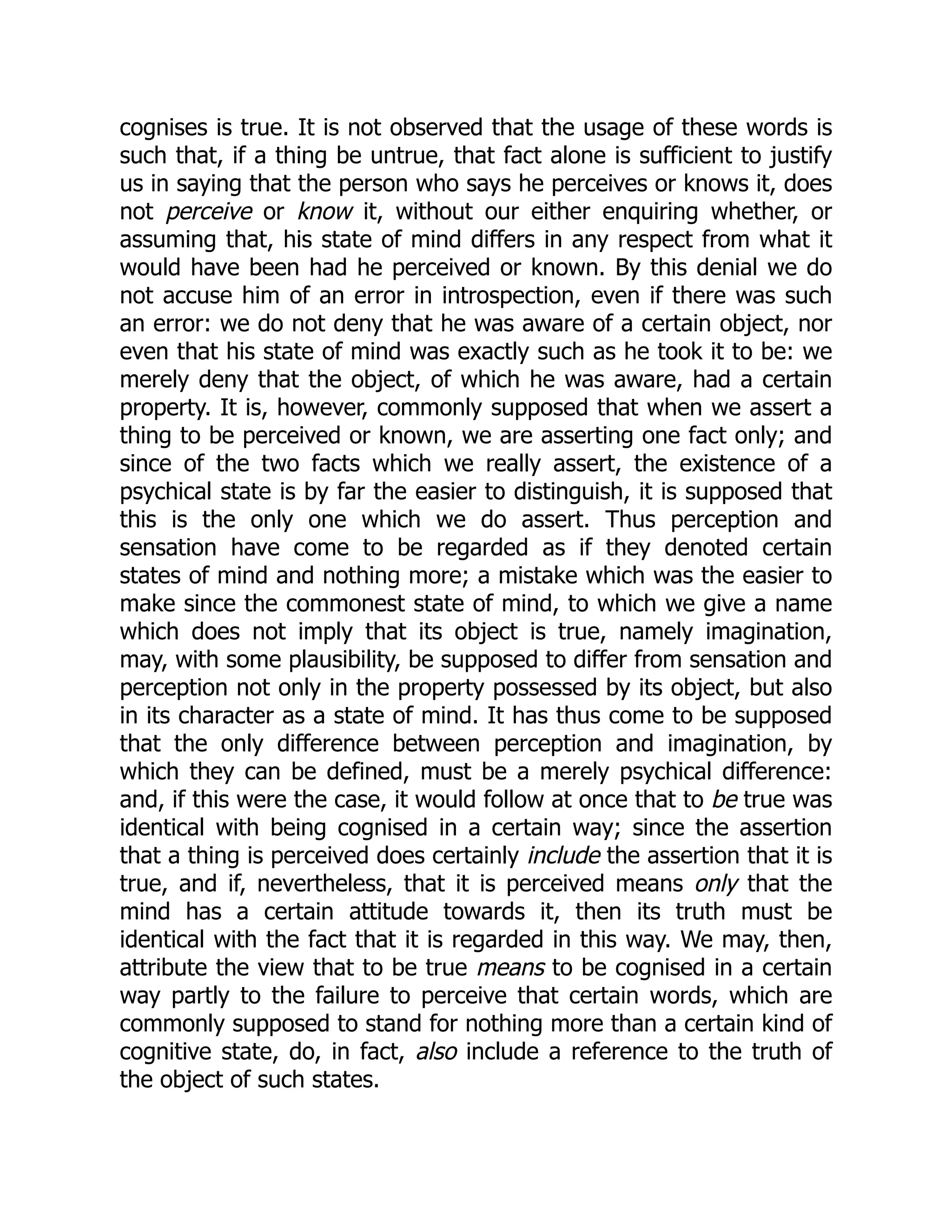 cognises is true. It is not observed that the usage of these words is
such that, if a thing be untrue, that fact alone is sufficient to justify
us in saying that the person who says he perceives or knows it, does
not perceive or know it, without our either enquiring whether, or
assuming that, his state of mind differs in any respect from what it
would have been had he perceived or known. By this denial we do
not accuse him of an error in introspection, even if there was such
an error: we do not deny that he was aware of a certain object, nor
even that his state of mind was exactly such as he took it to be: we
merely deny that the object, of which he was aware, had a certain
property. It is, however, commonly supposed that when we assert a
thing to be perceived or known, we are asserting one fact only; and
since of the two facts which we really assert, the existence of a
psychical state is by far the easier to distinguish, it is supposed that
this is the only one which we do assert. Thus perception and
sensation have come to be regarded as if they denoted certain
states of mind and nothing more; a mistake which was the easier to
make since the commonest state of mind, to which we give a name
which does not imply that its object is true, namely imagination,
may, with some plausibility, be supposed to differ from sensation and
perception not only in the property possessed by its object, but also
in its character as a state of mind. It has thus come to be supposed
that the only difference between perception and imagination, by
which they can be defined, must be a merely psychical difference:
and, if this were the case, it would follow at once that to be true was
identical with being cognised in a certain way; since the assertion
that a thing is perceived does certainly include the assertion that it is
true, and if, nevertheless, that it is perceived means only that the
mind has a certain attitude towards it, then its truth must be
identical with the fact that it is regarded in this way. We may, then,
attribute the view that to be true means to be cognised in a certain
way partly to the failure to perceive that certain words, which are
commonly supposed to stand for nothing more than a certain kind of
cognitive state, do, in fact, also include a reference to the truth of
the object of such states.
 