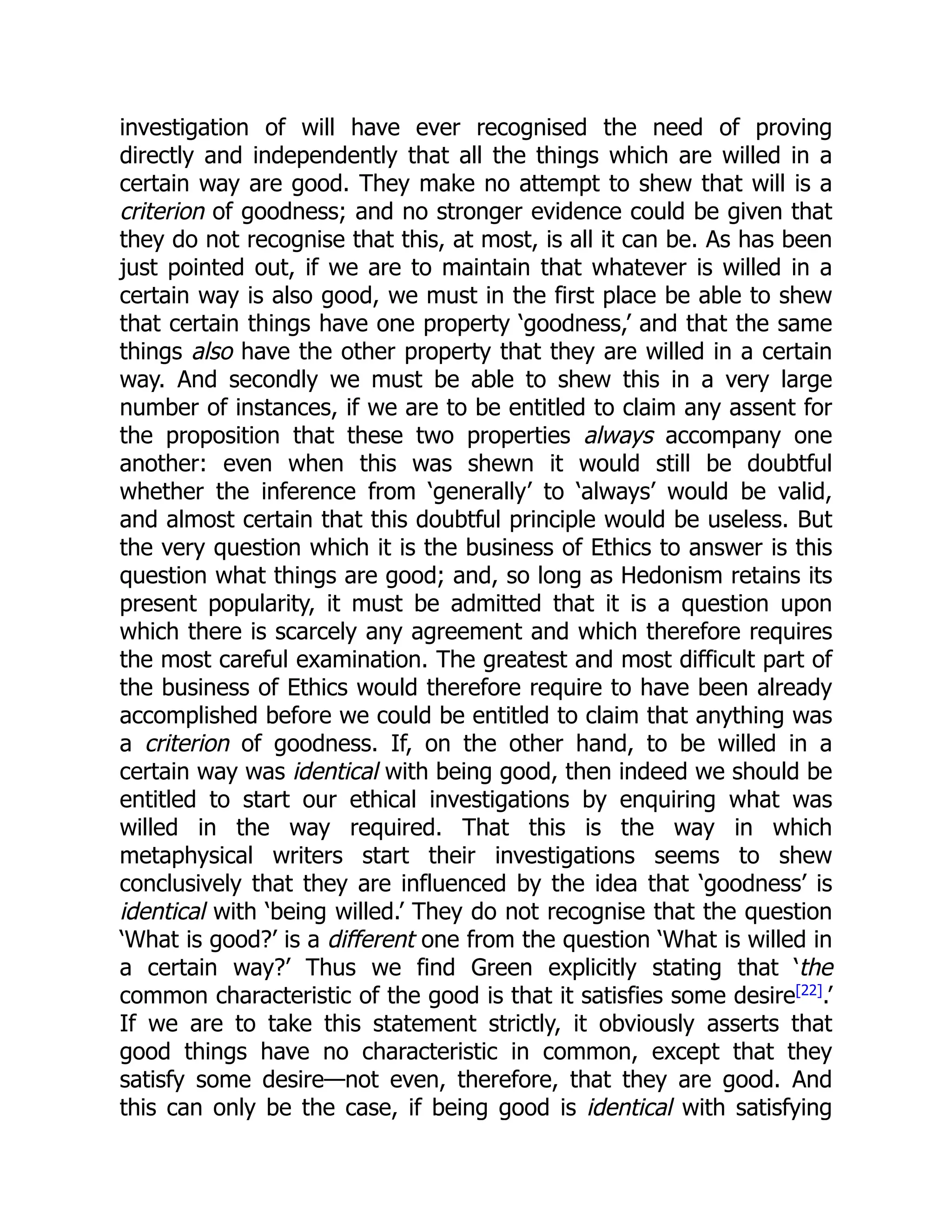 investigation of will have ever recognised the need of proving
directly and independently that all the things which are willed in a
certain way are good. They make no attempt to shew that will is a
criterion of goodness; and no stronger evidence could be given that
they do not recognise that this, at most, is all it can be. As has been
just pointed out, if we are to maintain that whatever is willed in a
certain way is also good, we must in the first place be able to shew
that certain things have one property ‘goodness,’ and that the same
things also have the other property that they are willed in a certain
way. And secondly we must be able to shew this in a very large
number of instances, if we are to be entitled to claim any assent for
the proposition that these two properties always accompany one
another: even when this was shewn it would still be doubtful
whether the inference from ‘generally’ to ‘always’ would be valid,
and almost certain that this doubtful principle would be useless. But
the very question which it is the business of Ethics to answer is this
question what things are good; and, so long as Hedonism retains its
present popularity, it must be admitted that it is a question upon
which there is scarcely any agreement and which therefore requires
the most careful examination. The greatest and most difficult part of
the business of Ethics would therefore require to have been already
accomplished before we could be entitled to claim that anything was
a criterion of goodness. If, on the other hand, to be willed in a
certain way was identical with being good, then indeed we should be
entitled to start our ethical investigations by enquiring what was
willed in the way required. That this is the way in which
metaphysical writers start their investigations seems to shew
conclusively that they are influenced by the idea that ‘goodness’ is
identical with ‘being willed.’ They do not recognise that the question
‘What is good?’ is a different one from the question ‘What is willed in
a certain way?’ Thus we find Green explicitly stating that ‘the
common characteristic of the good is that it satisfies some desire[22]
.’
If we are to take this statement strictly, it obviously asserts that
good things have no characteristic in common, except that they
satisfy some desire—not even, therefore, that they are good. And
this can only be the case, if being good is identical with satisfying
 