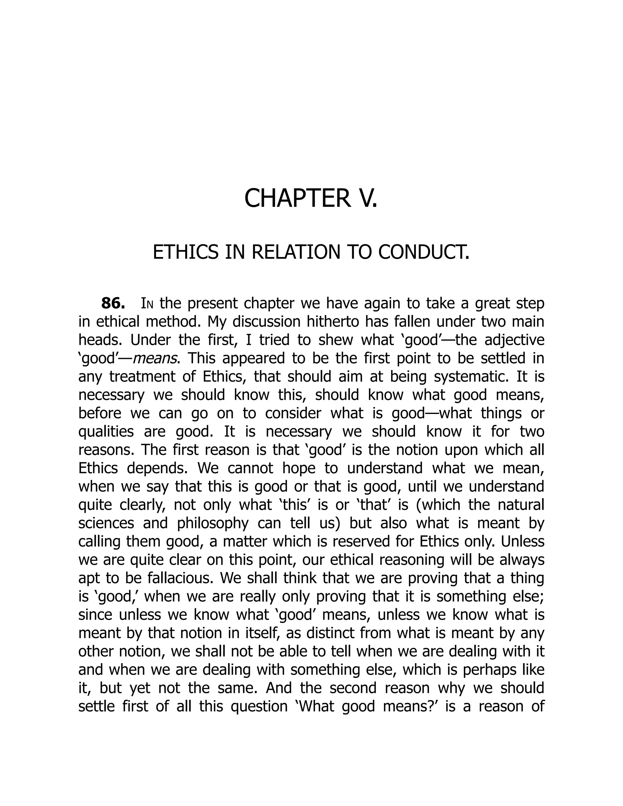 CHAPTER V.
ETHICS IN RELATION TO CONDUCT.
86. In the present chapter we have again to take a great step
in ethical method. My discussion hitherto has fallen under two main
heads. Under the first, I tried to shew what ‘good’—the adjective
‘good’—means. This appeared to be the first point to be settled in
any treatment of Ethics, that should aim at being systematic. It is
necessary we should know this, should know what good means,
before we can go on to consider what is good—what things or
qualities are good. It is necessary we should know it for two
reasons. The first reason is that ‘good’ is the notion upon which all
Ethics depends. We cannot hope to understand what we mean,
when we say that this is good or that is good, until we understand
quite clearly, not only what ‘this’ is or ‘that’ is (which the natural
sciences and philosophy can tell us) but also what is meant by
calling them good, a matter which is reserved for Ethics only. Unless
we are quite clear on this point, our ethical reasoning will be always
apt to be fallacious. We shall think that we are proving that a thing
is ‘good,’ when we are really only proving that it is something else;
since unless we know what ‘good’ means, unless we know what is
meant by that notion in itself, as distinct from what is meant by any
other notion, we shall not be able to tell when we are dealing with it
and when we are dealing with something else, which is perhaps like
it, but yet not the same. And the second reason why we should
settle first of all this question ‘What good means?’ is a reason of
 