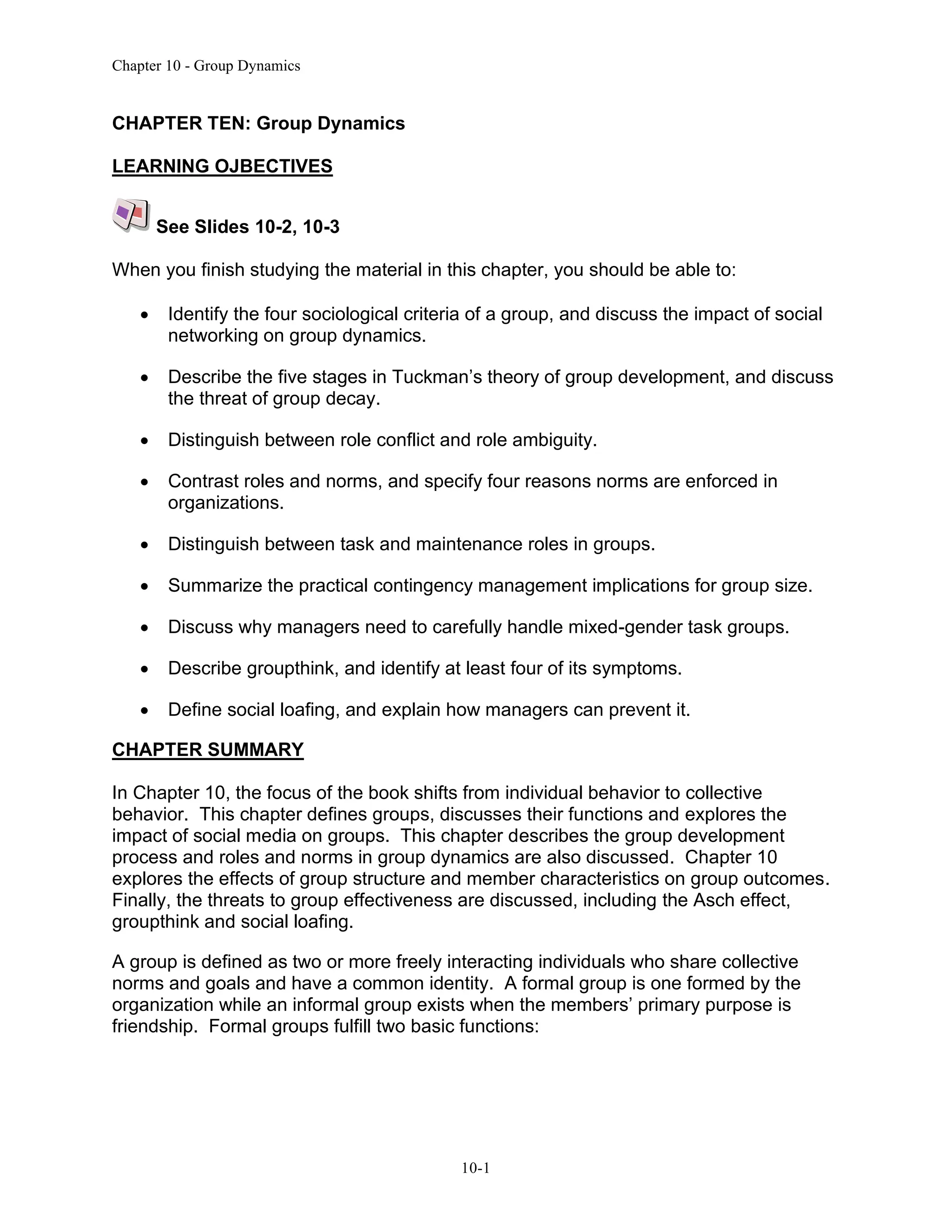 Chapter 10 - Group Dynamics
10-1
CHAPTER TEN: Group Dynamics
LEARNING OJBECTIVES
See Slides 10-2, 10-3
When you finish studying the material in this chapter, you should be able to:
• Identify the four sociological criteria of a group, and discuss the impact of social
networking on group dynamics.
• Describe the five stages in Tuckman’s theory of group development, and discuss
the threat of group decay.
• Distinguish between role conflict and role ambiguity.
• Contrast roles and norms, and specify four reasons norms are enforced in
organizations.
• Distinguish between task and maintenance roles in groups.
• Summarize the practical contingency management implications for group size.
• Discuss why managers need to carefully handle mixed-gender task groups.
• Describe groupthink, and identify at least four of its symptoms.
• Define social loafing, and explain how managers can prevent it.
CHAPTER SUMMARY
In Chapter 10, the focus of the book shifts from individual behavior to collective
behavior. This chapter defines groups, discusses their functions and explores the
impact of social media on groups. This chapter describes the group development
process and roles and norms in group dynamics are also discussed. Chapter 10
explores the effects of group structure and member characteristics on group outcomes.
Finally, the threats to group effectiveness are discussed, including the Asch effect,
groupthink and social loafing.
A group is defined as two or more freely interacting individuals who share collective
norms and goals and have a common identity. A formal group is one formed by the
organization while an informal group exists when the members’ primary purpose is
friendship. Formal groups fulfill two basic functions:
 