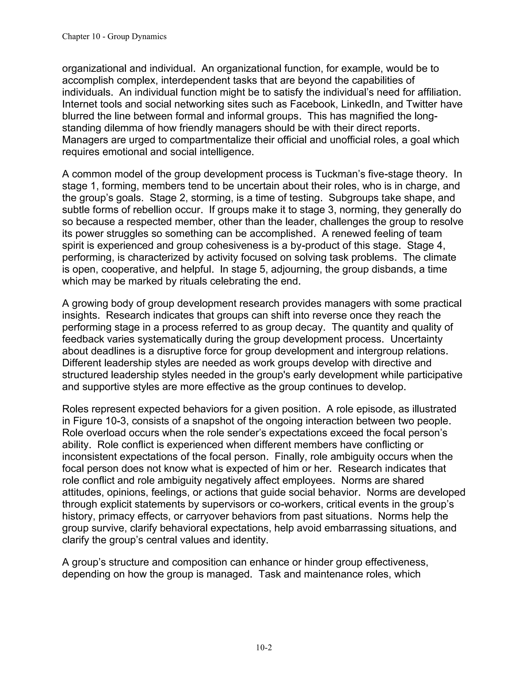 Chapter 10 - Group Dynamics
10-2
organizational and individual. An organizational function, for example, would be to
accomplish complex, interdependent tasks that are beyond the capabilities of
individuals. An individual function might be to satisfy the individual’s need for affiliation.
Internet tools and social networking sites such as Facebook, LinkedIn, and Twitter have
blurred the line between formal and informal groups. This has magnified the long-
standing dilemma of how friendly managers should be with their direct reports.
Managers are urged to compartmentalize their official and unofficial roles, a goal which
requires emotional and social intelligence.
A common model of the group development process is Tuckman’s five-stage theory. In
stage 1, forming, members tend to be uncertain about their roles, who is in charge, and
the group’s goals. Stage 2, storming, is a time of testing. Subgroups take shape, and
subtle forms of rebellion occur. If groups make it to stage 3, norming, they generally do
so because a respected member, other than the leader, challenges the group to resolve
its power struggles so something can be accomplished. A renewed feeling of team
spirit is experienced and group cohesiveness is a by-product of this stage. Stage 4,
performing, is characterized by activity focused on solving task problems. The climate
is open, cooperative, and helpful. In stage 5, adjourning, the group disbands, a time
which may be marked by rituals celebrating the end.
A growing body of group development research provides managers with some practical
insights. Research indicates that groups can shift into reverse once they reach the
performing stage in a process referred to as group decay. The quantity and quality of
feedback varies systematically during the group development process. Uncertainty
about deadlines is a disruptive force for group development and intergroup relations.
Different leadership styles are needed as work groups develop with directive and
structured leadership styles needed in the group's early development while participative
and supportive styles are more effective as the group continues to develop.
Roles represent expected behaviors for a given position. A role episode, as illustrated
in Figure 10-3, consists of a snapshot of the ongoing interaction between two people.
Role overload occurs when the role sender’s expectations exceed the focal person’s
ability. Role conflict is experienced when different members have conflicting or
inconsistent expectations of the focal person. Finally, role ambiguity occurs when the
focal person does not know what is expected of him or her. Research indicates that
role conflict and role ambiguity negatively affect employees. Norms are shared
attitudes, opinions, feelings, or actions that guide social behavior. Norms are developed
through explicit statements by supervisors or co-workers, critical events in the group’s
history, primacy effects, or carryover behaviors from past situations. Norms help the
group survive, clarify behavioral expectations, help avoid embarrassing situations, and
clarify the group’s central values and identity.
A group’s structure and composition can enhance or hinder group effectiveness,
depending on how the group is managed. Task and maintenance roles, which
 