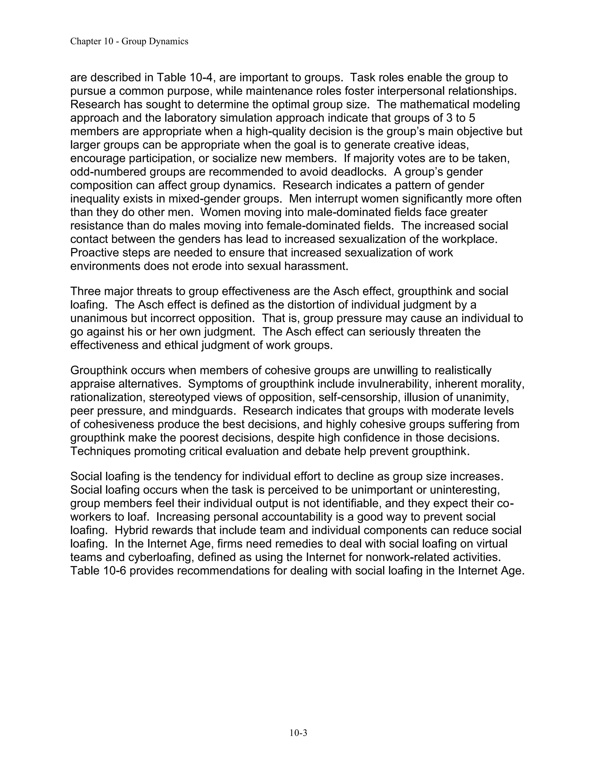 Chapter 10 - Group Dynamics
10-3
are described in Table 10-4, are important to groups. Task roles enable the group to
pursue a common purpose, while maintenance roles foster interpersonal relationships.
Research has sought to determine the optimal group size. The mathematical modeling
approach and the laboratory simulation approach indicate that groups of 3 to 5
members are appropriate when a high-quality decision is the group’s main objective but
larger groups can be appropriate when the goal is to generate creative ideas,
encourage participation, or socialize new members. If majority votes are to be taken,
odd-numbered groups are recommended to avoid deadlocks. A group’s gender
composition can affect group dynamics. Research indicates a pattern of gender
inequality exists in mixed-gender groups. Men interrupt women significantly more often
than they do other men. Women moving into male-dominated fields face greater
resistance than do males moving into female-dominated fields. The increased social
contact between the genders has lead to increased sexualization of the workplace.
Proactive steps are needed to ensure that increased sexualization of work
environments does not erode into sexual harassment.
Three major threats to group effectiveness are the Asch effect, groupthink and social
loafing. The Asch effect is defined as the distortion of individual judgment by a
unanimous but incorrect opposition. That is, group pressure may cause an individual to
go against his or her own judgment. The Asch effect can seriously threaten the
effectiveness and ethical judgment of work groups.
Groupthink occurs when members of cohesive groups are unwilling to realistically
appraise alternatives. Symptoms of groupthink include invulnerability, inherent morality,
rationalization, stereotyped views of opposition, self-censorship, illusion of unanimity,
peer pressure, and mindguards. Research indicates that groups with moderate levels
of cohesiveness produce the best decisions, and highly cohesive groups suffering from
groupthink make the poorest decisions, despite high confidence in those decisions.
Techniques promoting critical evaluation and debate help prevent groupthink.
Social loafing is the tendency for individual effort to decline as group size increases.
Social loafing occurs when the task is perceived to be unimportant or uninteresting,
group members feel their individual output is not identifiable, and they expect their co-
workers to loaf. Increasing personal accountability is a good way to prevent social
loafing. Hybrid rewards that include team and individual components can reduce social
loafing. In the Internet Age, firms need remedies to deal with social loafing on virtual
teams and cyberloafing, defined as using the Internet for nonwork-related activities.
Table 10-6 provides recommendations for dealing with social loafing in the Internet Age.
 