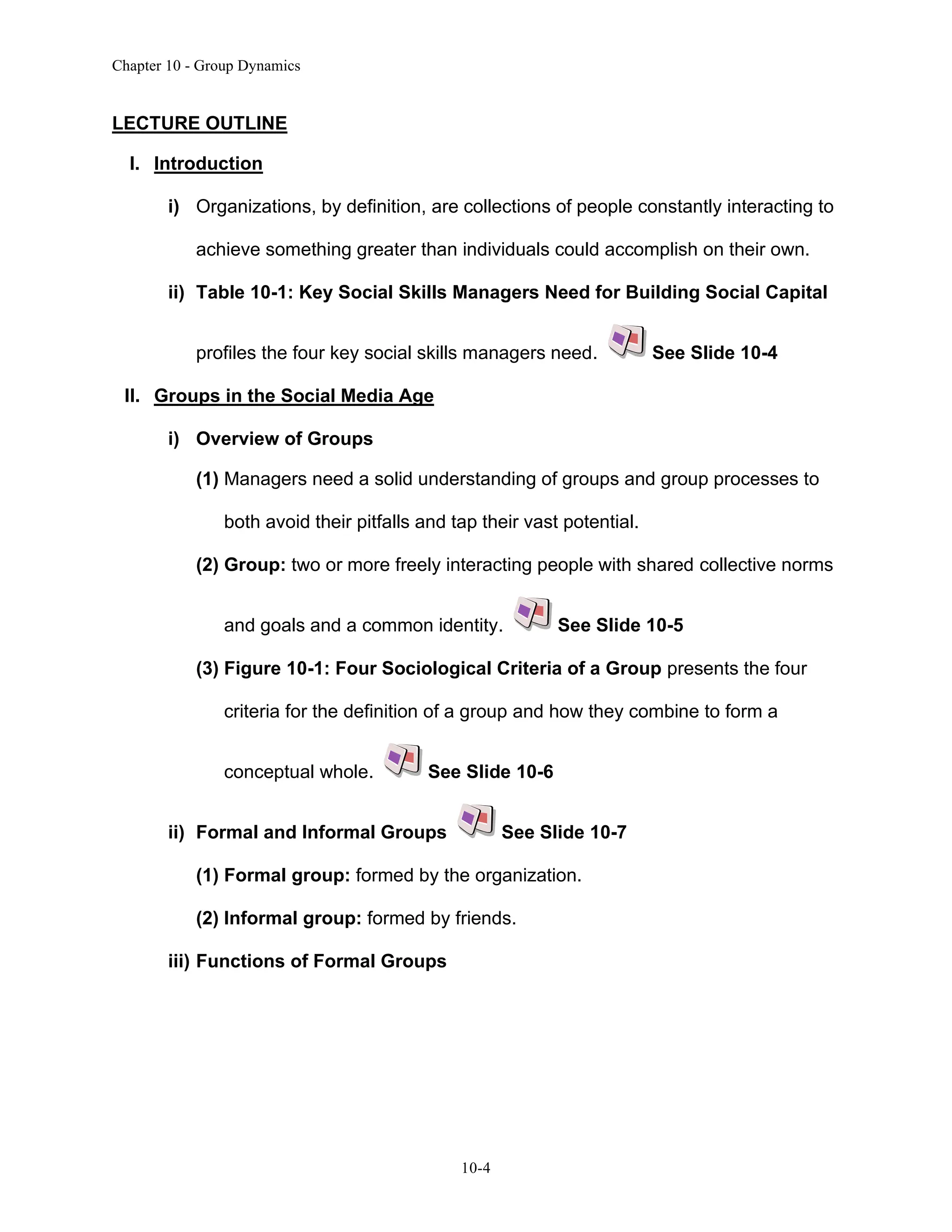 Chapter 10 - Group Dynamics
10-4
LECTURE OUTLINE
I. Introduction
i) Organizations, by definition, are collections of people constantly interacting to
achieve something greater than individuals could accomplish on their own.
ii) Table 10-1: Key Social Skills Managers Need for Building Social Capital
profiles the four key social skills managers need. See Slide 10-4
II. Groups in the Social Media Age
i) Overview of Groups
(1) Managers need a solid understanding of groups and group processes to
both avoid their pitfalls and tap their vast potential.
(2) Group: two or more freely interacting people with shared collective norms
and goals and a common identity. See Slide 10-5
(3) Figure 10-1: Four Sociological Criteria of a Group presents the four
criteria for the definition of a group and how they combine to form a
conceptual whole. See Slide 10-6
ii) Formal and Informal Groups See Slide 10-7
(1) Formal group: formed by the organization.
(2) Informal group: formed by friends.
iii) Functions of Formal Groups
 