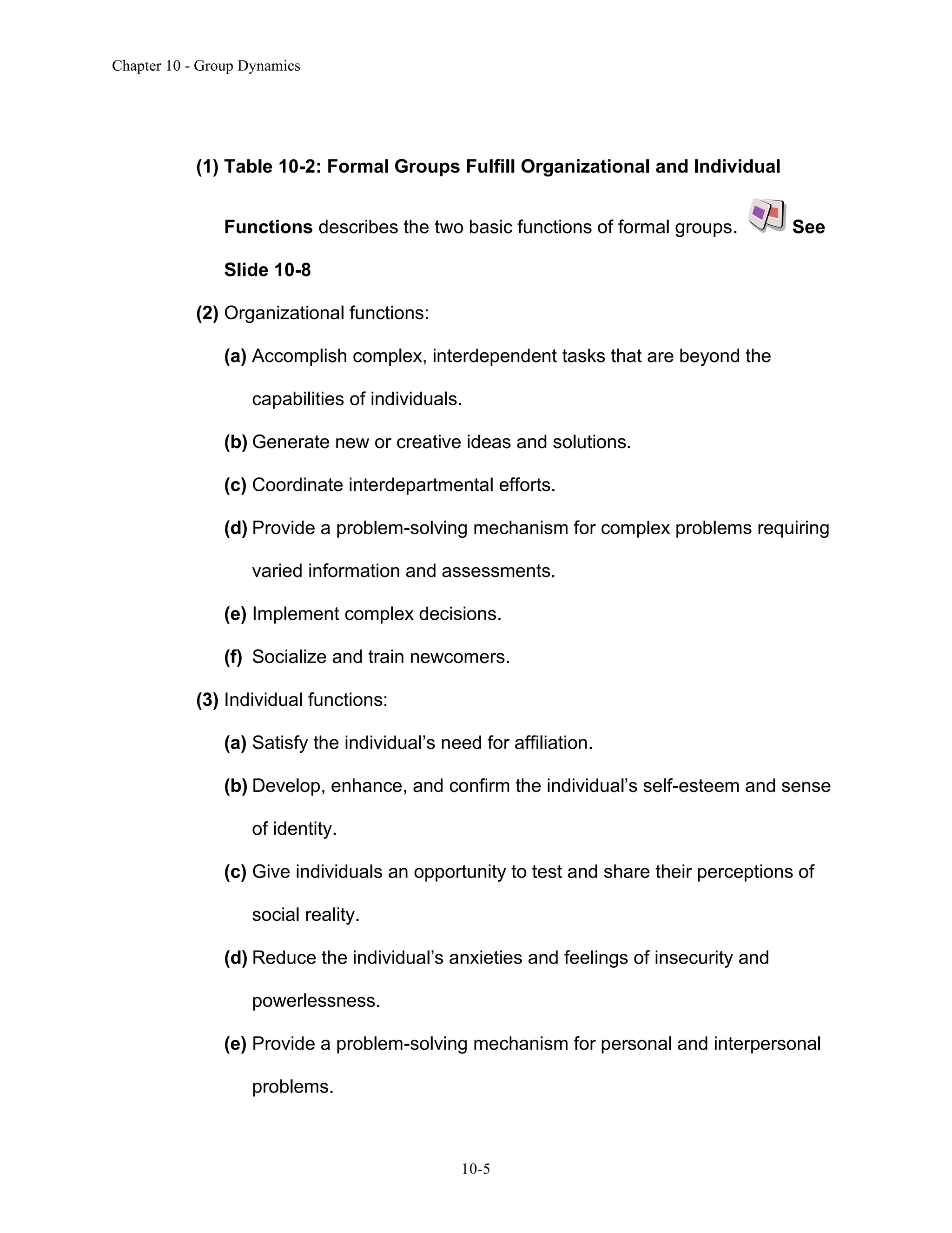 Chapter 10 - Group Dynamics
10-5
(1) Table 10-2: Formal Groups Fulfill Organizational and Individual
Functions describes the two basic functions of formal groups. See
Slide 10-8
(2) Organizational functions:
(a) Accomplish complex, interdependent tasks that are beyond the
capabilities of individuals.
(b) Generate new or creative ideas and solutions.
(c) Coordinate interdepartmental efforts.
(d) Provide a problem-solving mechanism for complex problems requiring
varied information and assessments.
(e) Implement complex decisions.
(f) Socialize and train newcomers.
(3) Individual functions:
(a) Satisfy the individual’s need for affiliation.
(b) Develop, enhance, and confirm the individual’s self-esteem and sense
of identity.
(c) Give individuals an opportunity to test and share their perceptions of
social reality.
(d) Reduce the individual’s anxieties and feelings of insecurity and
powerlessness.
(e) Provide a problem-solving mechanism for personal and interpersonal
problems.
 