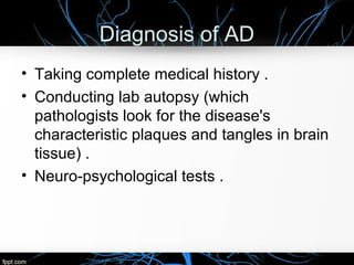 Diagnosis of AD
• Taking complete medical history .
• Conducting lab autopsy (which
pathologists look for the disease's
characteristic plaques and tangles in brain
tissue) .
• Neuro-psychological tests .

 