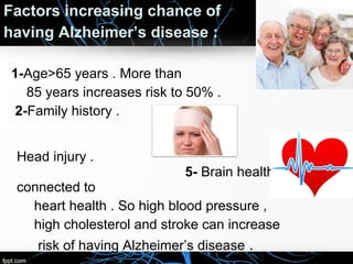 Factors increasing chance of
having Alzheimer’s disease :
1-Age>65 years . More than
85 years increases risk to 50% .
2-Family history .
3-Genes .
Head injury .

5- Brain health is

connected to
heart health . So high blood pressure ,
high cholesterol and stroke can increase
risk of having Alzheimer’s disease .

4-

 