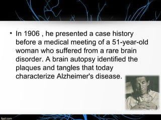 • In 1906 , he presented a case history
before a medical meeting of a 51-year-old
woman who suffered from a rare brain
disorder. A brain autopsy identified the
plaques and tangles that today
characterize Alzheimer's disease.

 