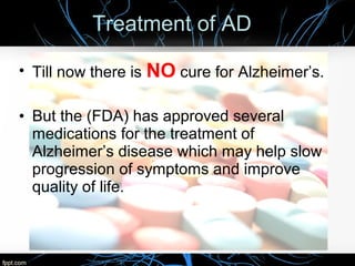 Treatment of AD
• Till now there is NO cure for Alzheimer’s.
• But the (FDA) has approved several
medications for the treatment of
Alzheimer’s disease which may help slow
progression of symptoms and improve
quality of life.

 
