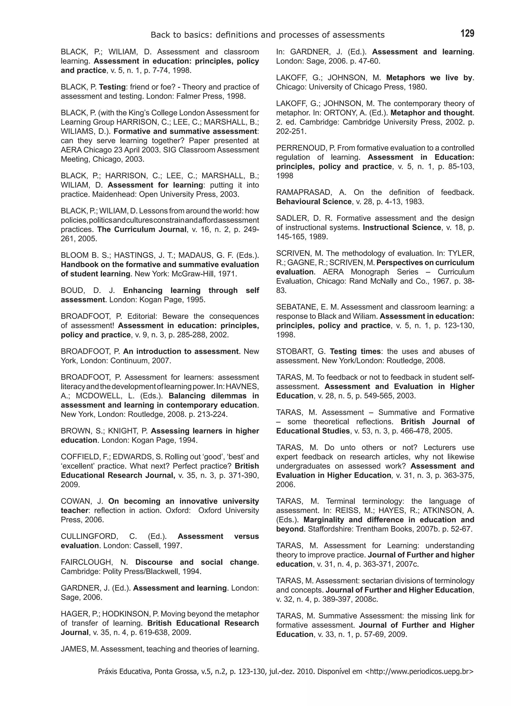 Back to basics: definitions and processes of assessments 129 
Práxis Educativa, Ponta Grossa, v.5, n.2, p. 123-130, jul.-dez. 2010. Disponível em <http://www.periodicos.uepg.br> 
BLACK, P.; WILIAM, D. Assessment and classroom learning. Assessment in education: principles, policy and practice, v. 5, n. 1, p. 7-74, 1998. 
BLACK, P. Testing: friend or foe? - Theory and practice of assessment and testing. London: Falmer Press, 1998. 
BLACK, P. (with the King’s College London Assessment for Learning Group HARRISON, C.; LEE, C.; MARSHALL, B.; WILIAMS, D.). Formative and summative assessment: can they serve learning together? Paper presented at AERA Chicago 23 April 2003. SIG Classroom Assessment Meeting, Chicago, 2003. 
BLACK, P.; HARRISON, C.; LEE, C.; MARSHALL, B.; WILIAM, D. Assessment for learning: putting it into practice. Maidenhead: Open University Press, 2003. 
BLACK, P.; WILIAM, D. Lessons from around the world: how 
policies, politics and cultures constrain and afford assessment 
practices. The Curriculum Journal, v. 16, n. 2, p. 249- 261, 2005. 
BLOOM B. S.; HASTINGS, J. T.; MADAUS, G. F. (Eds.). Handbook on the formative and summative evaluation of student learning. New York: McGraw-Hill, 1971. 
BOUD, D. J. Enhancing learning through self assessment. London: Kogan Page, 1995. 
BROADFOOT, P. Editorial: Beware the consequences of assessment! Assessment in education: principles, policy and practice, v. 9, n. 3, p. 285-288, 2002. 
BROADFOOT, P. An introduction to assessment. New York, London: Continuum, 2007. 
BROADFOOT, P. Assessment for learners: assessment literacy and the development of learning power. In: HAVNES, A.; MCDOWELL, L. (Eds.). Balancing dilemmas in assessment and learning in contemporary education. New York, London: Routledge, 2008. p. 213-224. 
BROWN, S.; KNIGHT, P. Assessing learners in higher education. London: Kogan Page, 1994. 
COFFIELD, F.; EDWARDS, S. Rolling out ‘good’, ‘best’ and ‘excellent’ practice. What next? Perfect practice? British Educational Research Journal, v. 35, n. 3, p. 371-390, 2009. 
COWAN, J. On becoming an innovative university teacher: reflection in action. Oxford: Oxford University Press, 2006. 
CULLINGFORD, C. (Ed.). Assessment versus evaluation. London: Cassell, 1997. 
FAIRCLOUGH, N. Discourse and social change. Cambridge: Polity Press/Blackwell, 1994. 
GARDNER, J. (Ed.). Assessment and learning. London: Sage, 2006. 
HAGER, P.; HODKINSON, P. Moving beyond the metaphor of transfer of learning. British Educational Research Journal, v. 35, n. 4, p. 619-638, 2009. 
JAMES, M. Assessment, teaching and theories of learning. In: GARDNER, J. (Ed.). Assessment and learning. London: Sage, 2006. p. 47-60. 
LAKOFF, G.; JOHNSON, M. Metaphors we live by. Chicago: University of Chicago Press, 1980. 
LAKOFF, G.; JOHNSON, M. The contemporary theory of metaphor. In: ORTONY, A. (Ed.). Metaphor and thought. 2. ed. Cambridge: Cambridge University Press, 2002. p. 202-251. 
PERRENOUD, P. From formative evaluation to a controlled 
regulation of learning. Assessment in Education: principles, policy and practice, v. 5, n. 1, p. 85-103, 1998 
RAMAPRASAD, A. On the definition of feedback. Behavioural Science, v. 28, p. 4-13, 1983. 
SADLER, D. R. Formative assessment and the design of instructional systems. Instructional Science, v. 18, p. 145-165, 1989. 
SCRIVEN, M. The methodology of evaluation. In: TYLER, R.; GAGNE, R.; SCRIVEN, M. Perspectives on curriculum evaluation. AERA Monograph Series – Curriculum Evaluation, Chicago: Rand McNally and Co., 1967. p. 38- 83. 
SEBATANE, E. M. Assessment and classroom learning: a response to Black and Wiliam. Assessment in education: principles, policy and practice, v. 5, n. 1, p. 123-130, 1998. 
STOBART, G. Testing times: the uses and abuses of assessment. New York/London: Routledge, 2008. 
TARAS, M. To feedback or not to feedback in student self- assessment. Assessment and Evaluation in Higher Education, v. 28, n. 5, p. 549-565, 2003. 
TARAS, M. Assessment – Summative and Formative – some theoretical reflections. British Journal of Educational Studies, v. 53, n. 3, p. 466-478, 2005. 
TARAS, M. Do unto others or not? Lecturers use expert feedback on research articles, why not likewise undergraduates on assessed work? Assessment and Evaluation in Higher Education, v. 31, n. 3, p. 363-375, 2006. 
TARAS, M. Terminal terminology: the language of assessment. In: REISS, M.; HAYES, R.; ATKINSON, A. (Eds.). Marginality and difference in education and beyond. Staffordshire: Trentham Books, 2007b. p. 52-67. 
TARAS, M. Assessment for Learning: understanding theory to improve practice. Journal of Further and higher education, v. 31, n. 4, p. 363-371, 2007c. 
TARAS, M. Assessment: sectarian divisions of terminology and concepts. Journal of Further and Higher Education, v. 32, n. 4, p. 389-397, 2008c. 
TARAS, M. Summative Assessment: the missing link for formative assessment. Journal of Further and Higher Education, v. 33, n. 1, p. 57-69, 2009.  