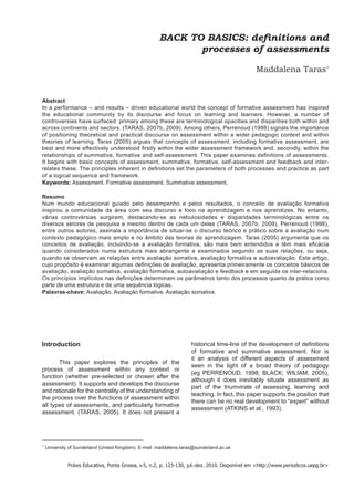 BACK TO BASICS: definitions and 
processes of assessments 
Maddalena Taras* 
Abstract 
In a performance – and results – driven educational world the concept of formative assessment has inspired the educational community by its discourse and focus on learning and learners. However, a number of controversies have surfaced: primary among these are terminological opacities and disparities both within and across continents and sectors. (TARAS, 2007b, 2009). Among others, Perrenoud (1998) signals the importance of positioning theoretical and practical discourse on assessment within a wider pedagogic context and within theories of learning. Taras (2005) argues that concepts of assessment, including formative assessment, are best and more effectively understood firstly within the wider assessment framework and, secondly, within the relationships of summative, formative and self-assessment. This paper examines definitions of assessments. It begins with basic concepts of assessment, summative, formative, self-assessment and feedback and inter- relates these. The principles inherent in definitions set the parameters of both processes and practice as part of a logical sequence and framework. 
Keywords: Assessment. Formative assessment. Summative assessment. 
Resumo 
Num mundo educacional guiado pelo desempenho e pelos resultados, o conceito de avaliação formativa inspirou a comunidade da área com seu discurso e foco na aprendizagem e nos aprendizes. No entanto, várias controvérsias surgiram, destacando-se as nebulosidades e disparidades terminológicas entre os diversos setores de pesquisa e mesmo dentro de cada um deles (TARAS, 2007b, 2009). Perrenoud (1998), entre outros autores, assinala a importância de situar-se o discurso teórico e prático sobre a avaliação num contexto pedagógico mais amplo e no âmbito das teorias de aprendizagem. Taras (2005) argumenta que os conceitos de avaliação, incluindo-se a avaliação formativa, são mais bem entendidos e têm mais eficácia quando considerados numa estrutura mais abrangente e examinados segundo as suas relações, ou seja, quando se observam as relações entre avaliação somativa, avaliação formativa e autoavaliação. Este artigo, cujo propósito é examinar algumas definições de avaliação, apresenta primeiramente os conceitos básicos de avaliação, avaliação somativa, avaliação formativa, autoavaliação e feedback e em seguida os inter-relaciona. Os princípios implícitos nas definições determinam os parâmetros tanto dos processos quanto da prática como parte de uma estrutura e de uma sequência lógicas. 
Palavras-chave: Avaliação. Avaliação formative. Avaliação somativa. 
* University of Sunderland (United Kingdom). E-mail: maddalena.taras@sunderland.ac.uk 
Introduction 
This paper explores the principles of the process of assessment within any context or function (whether pre-selected or chosen after the assessment). It supports and develops the discourse and rationale for the centrality of the understanding of the process over the functions of assessment within all types of assessments, and particularly formative assessment. (TARAS, 2005). It does not present a historical time-line of the development of definitions of formative and summative assessment. Nor is it an analysis of different aspects of assessment seen in the light of a broad theory of pedagogy (eg PERRENOUD, 1998; BLACK; WILIAM, 2005), although it does inevitably situate assessment as part of the triumvirate of assessing, learning and teaching. In fact, this paper supports the position that there can be no real development to “expert” without assessment (ATKINS et al., 1993). 
Práxis Educativa, Ponta Grossa, v.5, n.2, p. 123-130, jul.-dez. 2010. Disponível em <http://www.periodicos.uepg.br>  