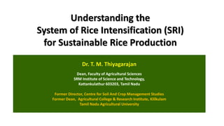 Understanding the
System of Rice Intensification (SRI)
for Sustainable Rice Production
Dr. T. M. Thiyagarajan
Dean, Faculty of Agricultural Sciences
SRM Institute of Science and Technology,
Kattankulathur 603203, Tamil Nadu
Former Director, Centre for Soil And Crop Management Studies
Former Dean, Agricultural College & Research Institute, Killkulam
Tamil Nadu Agricultural University
 