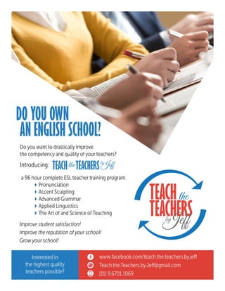 DO YOU OWN
Do you want to drastically improve
the competency and quality of your teachers?
Introducing:
a 96 hour complete ESL teacher training program:
	 4Pronunciation
	 4Accent Sculpting
	 4Advanced Grammar
	 4Applied Linguistics
	 4The Art of and Science of Teaching
Improve student satisfaction!
Improve the reputation of your school!
Grow your school!
AN ENGLISH SCHOOL?
www.facebook.com/teach.the.teachers.by.jeff
Teach.the.Teachers.by.Jeff@gmail.com
[11] 9.6701.1069
Interested in
the highest quality
teachers possible?
TEACH TEACHERSthe Jeffby
TEACH
TEACHERSJeffby
the
 