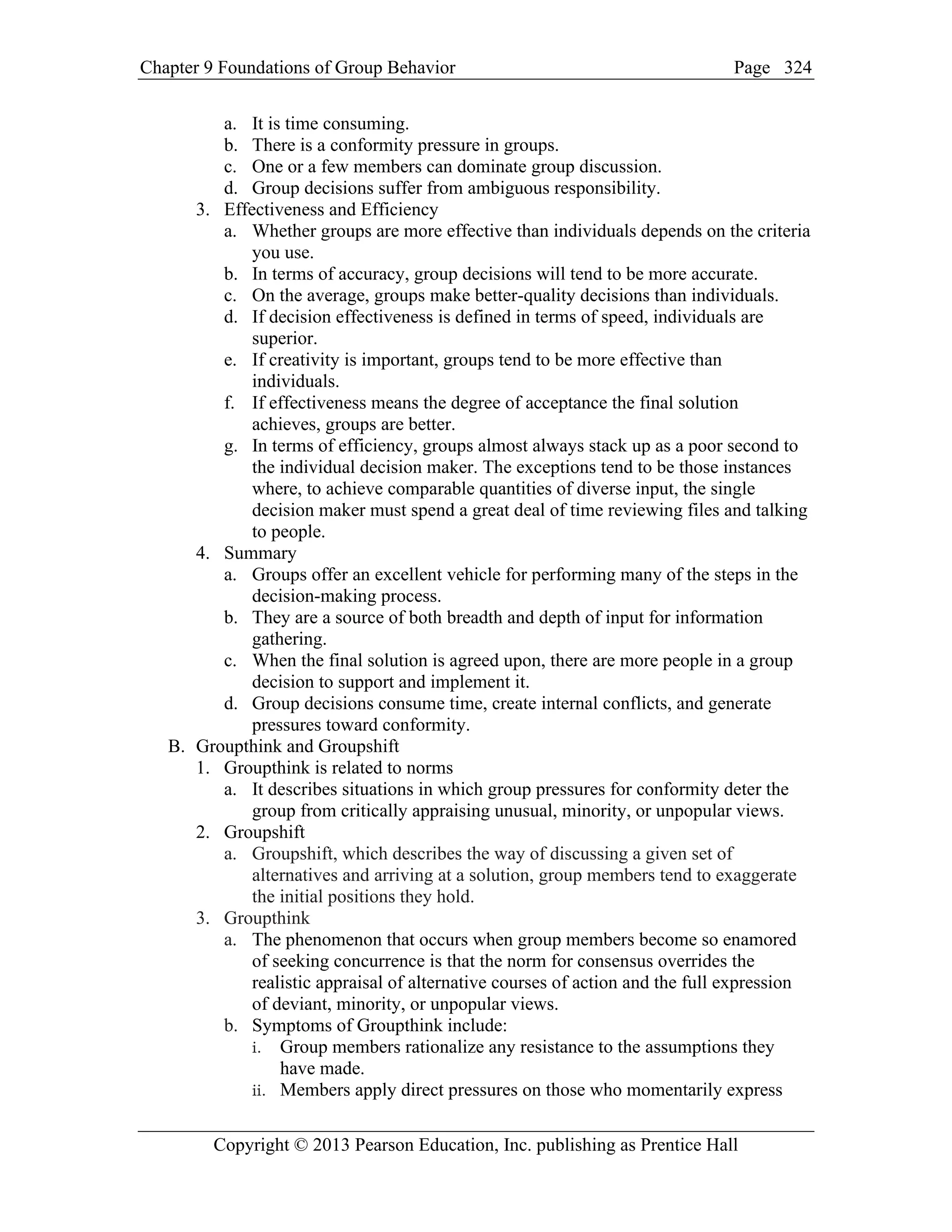 Chapter 9 Foundations of Group Behavior Page
Copyright © 2013 Pearson Education, Inc. publishing as Prentice Hall
324
a. It is time consuming.
b. There is a conformity pressure in groups.
c. One or a few members can dominate group discussion.
d. Group decisions suffer from ambiguous responsibility.
3. Effectiveness and Efficiency
a. Whether groups are more effective than individuals depends on the criteria
you use.
b. In terms of accuracy, group decisions will tend to be more accurate.
c. On the average, groups make better-quality decisions than individuals.
d. If decision effectiveness is defined in terms of speed, individuals are
superior.
e. If creativity is important, groups tend to be more effective than
individuals.
f. If effectiveness means the degree of acceptance the final solution
achieves, groups are better.
g. In terms of efficiency, groups almost always stack up as a poor second to
the individual decision maker. The exceptions tend to be those instances
where, to achieve comparable quantities of diverse input, the single
decision maker must spend a great deal of time reviewing files and talking
to people.
4. Summary
a. Groups offer an excellent vehicle for performing many of the steps in the
decision-making process.
b. They are a source of both breadth and depth of input for information
gathering.
c. When the final solution is agreed upon, there are more people in a group
decision to support and implement it.
d. Group decisions consume time, create internal conflicts, and generate
pressures toward conformity.
B. Groupthink and Groupshift
1. Groupthink is related to norms
a. It describes situations in which group pressures for conformity deter the
group from critically appraising unusual, minority, or unpopular views.
2. Groupshift
a. Groupshift, which describes the way of discussing a given set of
alternatives and arriving at a solution, group members tend to exaggerate
the initial positions they hold.
3. Groupthink
a. The phenomenon that occurs when group members become so enamored
of seeking concurrence is that the norm for consensus overrides the
realistic appraisal of alternative courses of action and the full expression
of deviant, minority, or unpopular views.
b. Symptoms of Groupthink include:
i. Group members rationalize any resistance to the assumptions they
have made.
ii. Members apply direct pressures on those who momentarily express
 