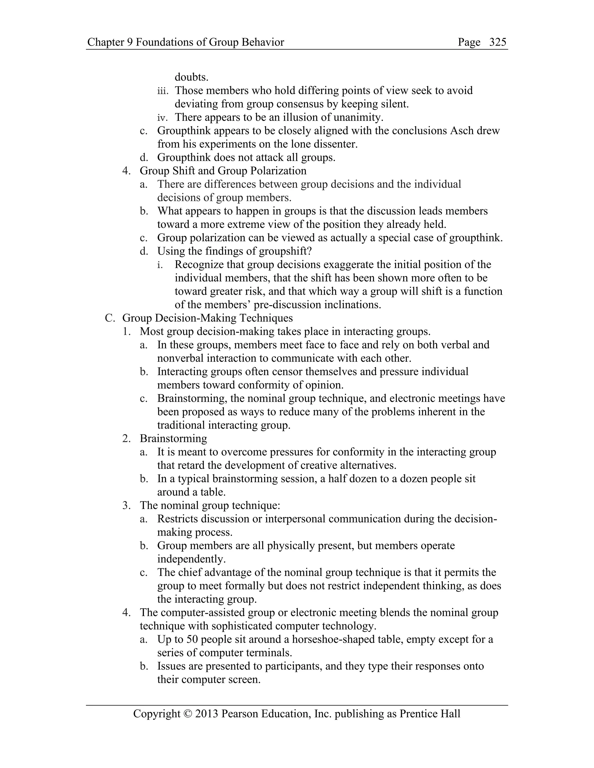 Chapter 9 Foundations of Group Behavior Page
Copyright © 2013 Pearson Education, Inc. publishing as Prentice Hall
325
doubts.
iii. Those members who hold differing points of view seek to avoid
deviating from group consensus by keeping silent.
iv. There appears to be an illusion of unanimity.
c. Groupthink appears to be closely aligned with the conclusions Asch drew
from his experiments on the lone dissenter.
d. Groupthink does not attack all groups.
4. Group Shift and Group Polarization
a. There are differences between group decisions and the individual
decisions of group members.
b. What appears to happen in groups is that the discussion leads members
toward a more extreme view of the position they already held.
c. Group polarization can be viewed as actually a special case of groupthink.
d. Using the findings of groupshift?
i. Recognize that group decisions exaggerate the initial position of the
individual members, that the shift has been shown more often to be
toward greater risk, and that which way a group will shift is a function
of the members’ pre-discussion inclinations.
C. Group Decision-Making Techniques
1. Most group decision-making takes place in interacting groups.
a. In these groups, members meet face to face and rely on both verbal and
nonverbal interaction to communicate with each other.
b. Interacting groups often censor themselves and pressure individual
members toward conformity of opinion.
c. Brainstorming, the nominal group technique, and electronic meetings have
been proposed as ways to reduce many of the problems inherent in the
traditional interacting group.
2. Brainstorming
a. It is meant to overcome pressures for conformity in the interacting group
that retard the development of creative alternatives.
b. In a typical brainstorming session, a half dozen to a dozen people sit
around a table.
3. The nominal group technique:
a. Restricts discussion or interpersonal communication during the decision-
making process.
b. Group members are all physically present, but members operate
independently.
c. The chief advantage of the nominal group technique is that it permits the
group to meet formally but does not restrict independent thinking, as does
the interacting group.
4. The computer-assisted group or electronic meeting blends the nominal group
technique with sophisticated computer technology.
a. Up to 50 people sit around a horseshoe-shaped table, empty except for a
series of computer terminals.
b. Issues are presented to participants, and they type their responses onto
their computer screen.
 