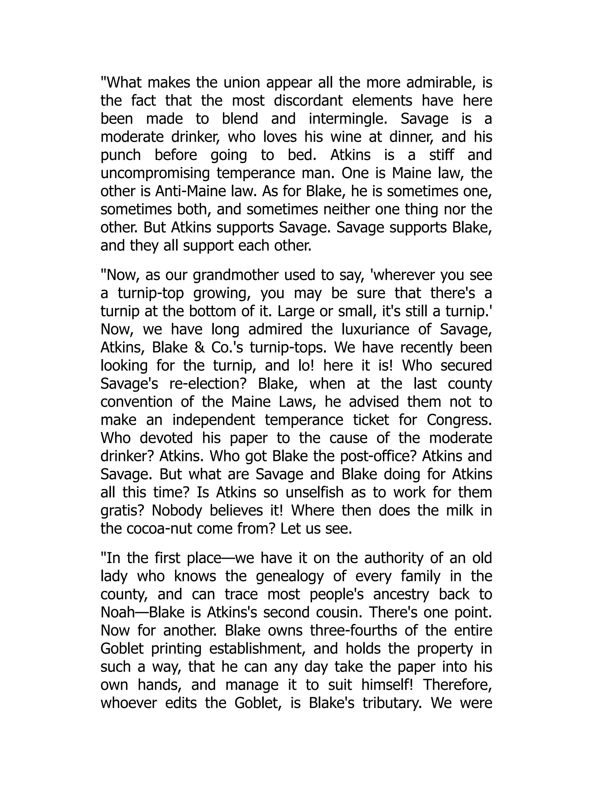 "What makes the union appear all the more admirable, is
the fact that the most discordant elements have here
been made to blend and intermingle. Savage is a
moderate drinker, who loves his wine at dinner, and his
punch before going to bed. Atkins is a stiff and
uncompromising temperance man. One is Maine law, the
other is Anti-Maine law. As for Blake, he is sometimes one,
sometimes both, and sometimes neither one thing nor the
other. But Atkins supports Savage. Savage supports Blake,
and they all support each other.
"Now, as our grandmother used to say, 'wherever you see
a turnip-top growing, you may be sure that there's a
turnip at the bottom of it. Large or small, it's still a turnip.'
Now, we have long admired the luxuriance of Savage,
Atkins, Blake & Co.'s turnip-tops. We have recently been
looking for the turnip, and lo! here it is! Who secured
Savage's re-election? Blake, when at the last county
convention of the Maine Laws, he advised them not to
make an independent temperance ticket for Congress.
Who devoted his paper to the cause of the moderate
drinker? Atkins. Who got Blake the post-office? Atkins and
Savage. But what are Savage and Blake doing for Atkins
all this time? Is Atkins so unselfish as to work for them
gratis? Nobody believes it! Where then does the milk in
the cocoa-nut come from? Let us see.
"In the first place—we have it on the authority of an old
lady who knows the genealogy of every family in the
county, and can trace most people's ancestry back to
Noah—Blake is Atkins's second cousin. There's one point.
Now for another. Blake owns three-fourths of the entire
Goblet printing establishment, and holds the property in
such a way, that he can any day take the paper into his
own hands, and manage it to suit himself! Therefore,
whoever edits the Goblet, is Blake's tributary. We were
 