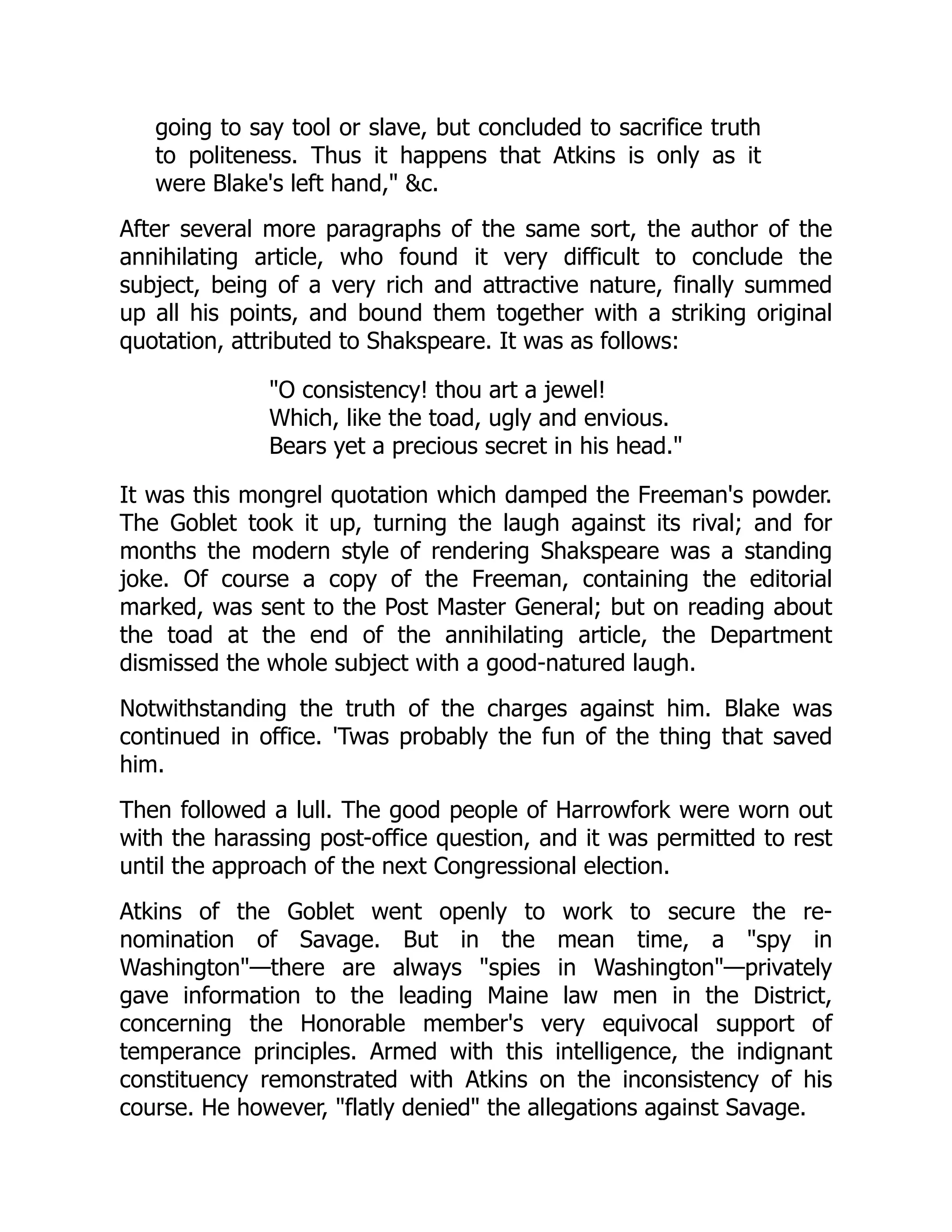 going to say tool or slave, but concluded to sacrifice truth
to politeness. Thus it happens that Atkins is only as it
were Blake's left hand," &c.
After several more paragraphs of the same sort, the author of the
annihilating article, who found it very difficult to conclude the
subject, being of a very rich and attractive nature, finally summed
up all his points, and bound them together with a striking original
quotation, attributed to Shakspeare. It was as follows:
"O consistency! thou art a jewel!
Which, like the toad, ugly and envious.
Bears yet a precious secret in his head."
It was this mongrel quotation which damped the Freeman's powder.
The Goblet took it up, turning the laugh against its rival; and for
months the modern style of rendering Shakspeare was a standing
joke. Of course a copy of the Freeman, containing the editorial
marked, was sent to the Post Master General; but on reading about
the toad at the end of the annihilating article, the Department
dismissed the whole subject with a good-natured laugh.
Notwithstanding the truth of the charges against him. Blake was
continued in office. 'Twas probably the fun of the thing that saved
him.
Then followed a lull. The good people of Harrowfork were worn out
with the harassing post-office question, and it was permitted to rest
until the approach of the next Congressional election.
Atkins of the Goblet went openly to work to secure the re-
nomination of Savage. But in the mean time, a "spy in
Washington"—there are always "spies in Washington"—privately
gave information to the leading Maine law men in the District,
concerning the Honorable member's very equivocal support of
temperance principles. Armed with this intelligence, the indignant
constituency remonstrated with Atkins on the inconsistency of his
course. He however, "flatly denied" the allegations against Savage.
 