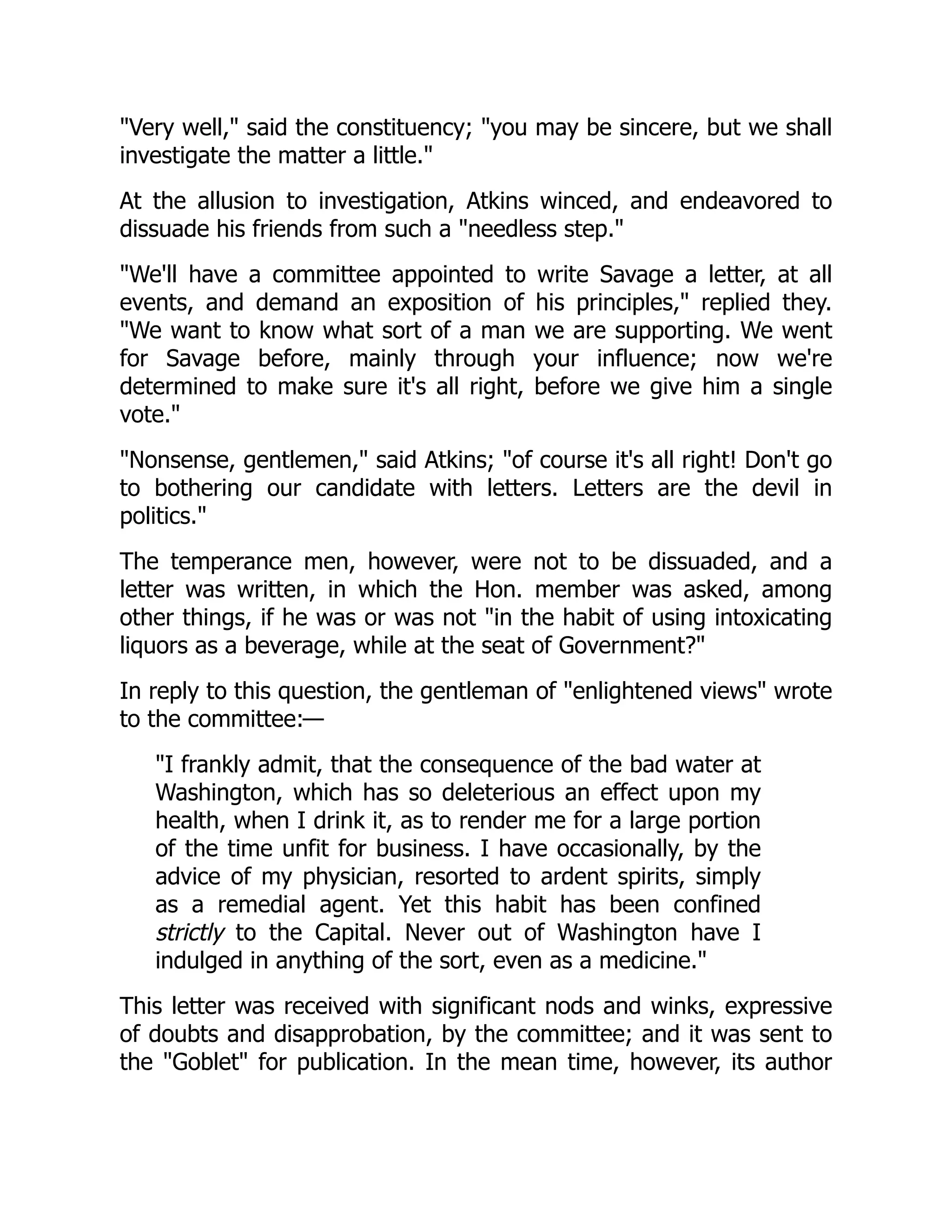 "Very well," said the constituency; "you may be sincere, but we shall
investigate the matter a little."
At the allusion to investigation, Atkins winced, and endeavored to
dissuade his friends from such a "needless step."
"We'll have a committee appointed to write Savage a letter, at all
events, and demand an exposition of his principles," replied they.
"We want to know what sort of a man we are supporting. We went
for Savage before, mainly through your influence; now we're
determined to make sure it's all right, before we give him a single
vote."
"Nonsense, gentlemen," said Atkins; "of course it's all right! Don't go
to bothering our candidate with letters. Letters are the devil in
politics."
The temperance men, however, were not to be dissuaded, and a
letter was written, in which the Hon. member was asked, among
other things, if he was or was not "in the habit of using intoxicating
liquors as a beverage, while at the seat of Government?"
In reply to this question, the gentleman of "enlightened views" wrote
to the committee:—
"I frankly admit, that the consequence of the bad water at
Washington, which has so deleterious an effect upon my
health, when I drink it, as to render me for a large portion
of the time unfit for business. I have occasionally, by the
advice of my physician, resorted to ardent spirits, simply
as a remedial agent. Yet this habit has been confined
strictly to the Capital. Never out of Washington have I
indulged in anything of the sort, even as a medicine."
This letter was received with significant nods and winks, expressive
of doubts and disapprobation, by the committee; and it was sent to
the "Goblet" for publication. In the mean time, however, its author
 