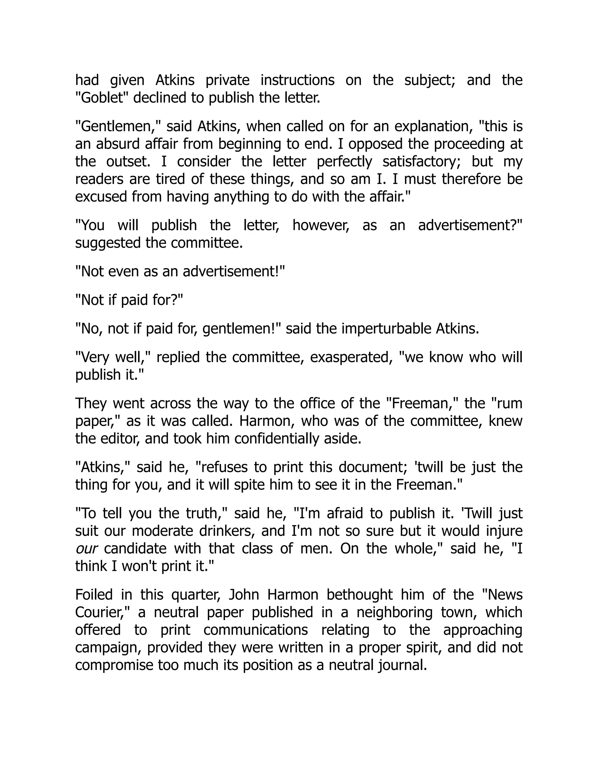 had given Atkins private instructions on the subject; and the
"Goblet" declined to publish the letter.
"Gentlemen," said Atkins, when called on for an explanation, "this is
an absurd affair from beginning to end. I opposed the proceeding at
the outset. I consider the letter perfectly satisfactory; but my
readers are tired of these things, and so am I. I must therefore be
excused from having anything to do with the affair."
"You will publish the letter, however, as an advertisement?"
suggested the committee.
"Not even as an advertisement!"
"Not if paid for?"
"No, not if paid for, gentlemen!" said the imperturbable Atkins.
"Very well," replied the committee, exasperated, "we know who will
publish it."
They went across the way to the office of the "Freeman," the "rum
paper," as it was called. Harmon, who was of the committee, knew
the editor, and took him confidentially aside.
"Atkins," said he, "refuses to print this document; 'twill be just the
thing for you, and it will spite him to see it in the Freeman."
"To tell you the truth," said he, "I'm afraid to publish it. 'Twill just
suit our moderate drinkers, and I'm not so sure but it would injure
our candidate with that class of men. On the whole," said he, "I
think I won't print it."
Foiled in this quarter, John Harmon bethought him of the "News
Courier," a neutral paper published in a neighboring town, which
offered to print communications relating to the approaching
campaign, provided they were written in a proper spirit, and did not
compromise too much its position as a neutral journal.
 