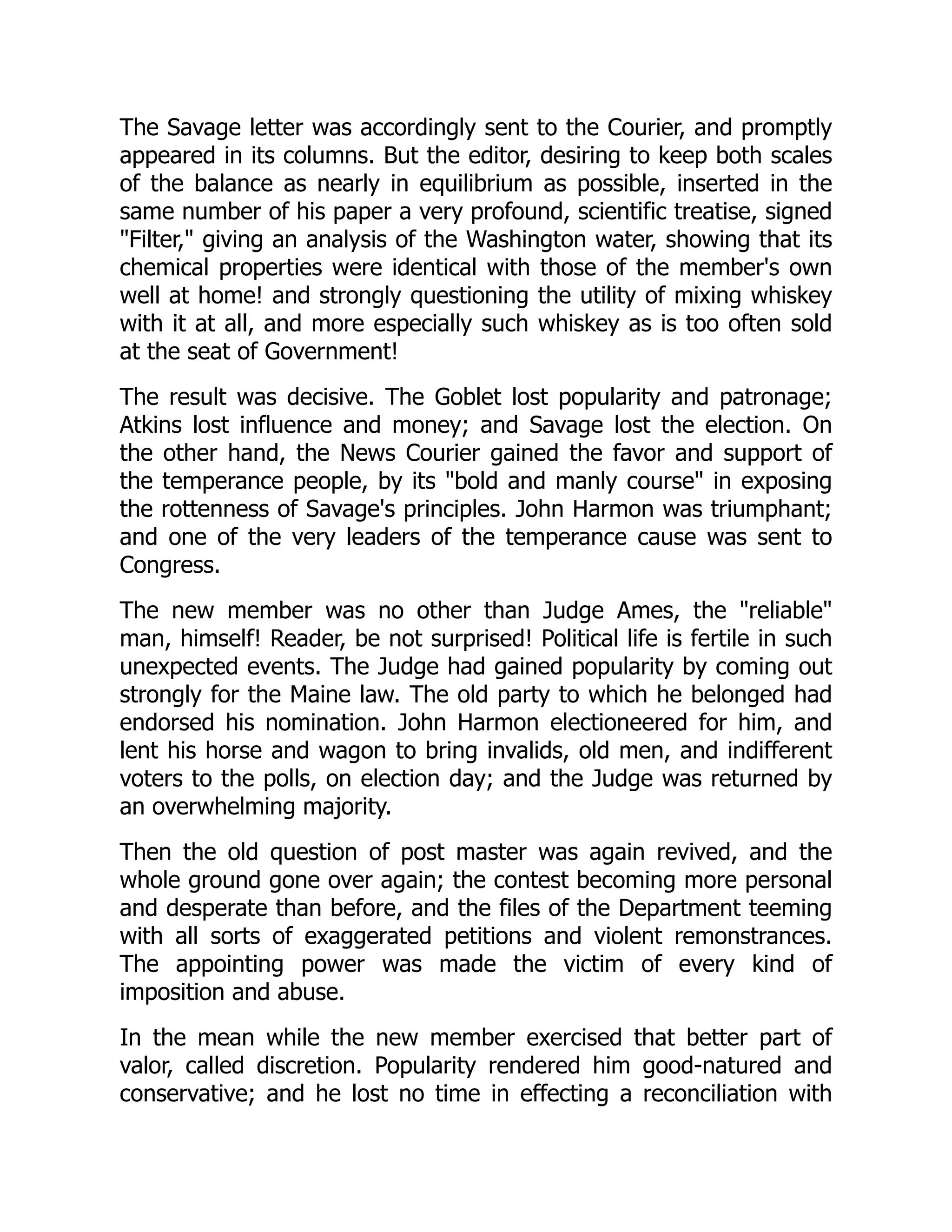 The Savage letter was accordingly sent to the Courier, and promptly
appeared in its columns. But the editor, desiring to keep both scales
of the balance as nearly in equilibrium as possible, inserted in the
same number of his paper a very profound, scientific treatise, signed
"Filter," giving an analysis of the Washington water, showing that its
chemical properties were identical with those of the member's own
well at home! and strongly questioning the utility of mixing whiskey
with it at all, and more especially such whiskey as is too often sold
at the seat of Government!
The result was decisive. The Goblet lost popularity and patronage;
Atkins lost influence and money; and Savage lost the election. On
the other hand, the News Courier gained the favor and support of
the temperance people, by its "bold and manly course" in exposing
the rottenness of Savage's principles. John Harmon was triumphant;
and one of the very leaders of the temperance cause was sent to
Congress.
The new member was no other than Judge Ames, the "reliable"
man, himself! Reader, be not surprised! Political life is fertile in such
unexpected events. The Judge had gained popularity by coming out
strongly for the Maine law. The old party to which he belonged had
endorsed his nomination. John Harmon electioneered for him, and
lent his horse and wagon to bring invalids, old men, and indifferent
voters to the polls, on election day; and the Judge was returned by
an overwhelming majority.
Then the old question of post master was again revived, and the
whole ground gone over again; the contest becoming more personal
and desperate than before, and the files of the Department teeming
with all sorts of exaggerated petitions and violent remonstrances.
The appointing power was made the victim of every kind of
imposition and abuse.
In the mean while the new member exercised that better part of
valor, called discretion. Popularity rendered him good-natured and
conservative; and he lost no time in effecting a reconciliation with
 