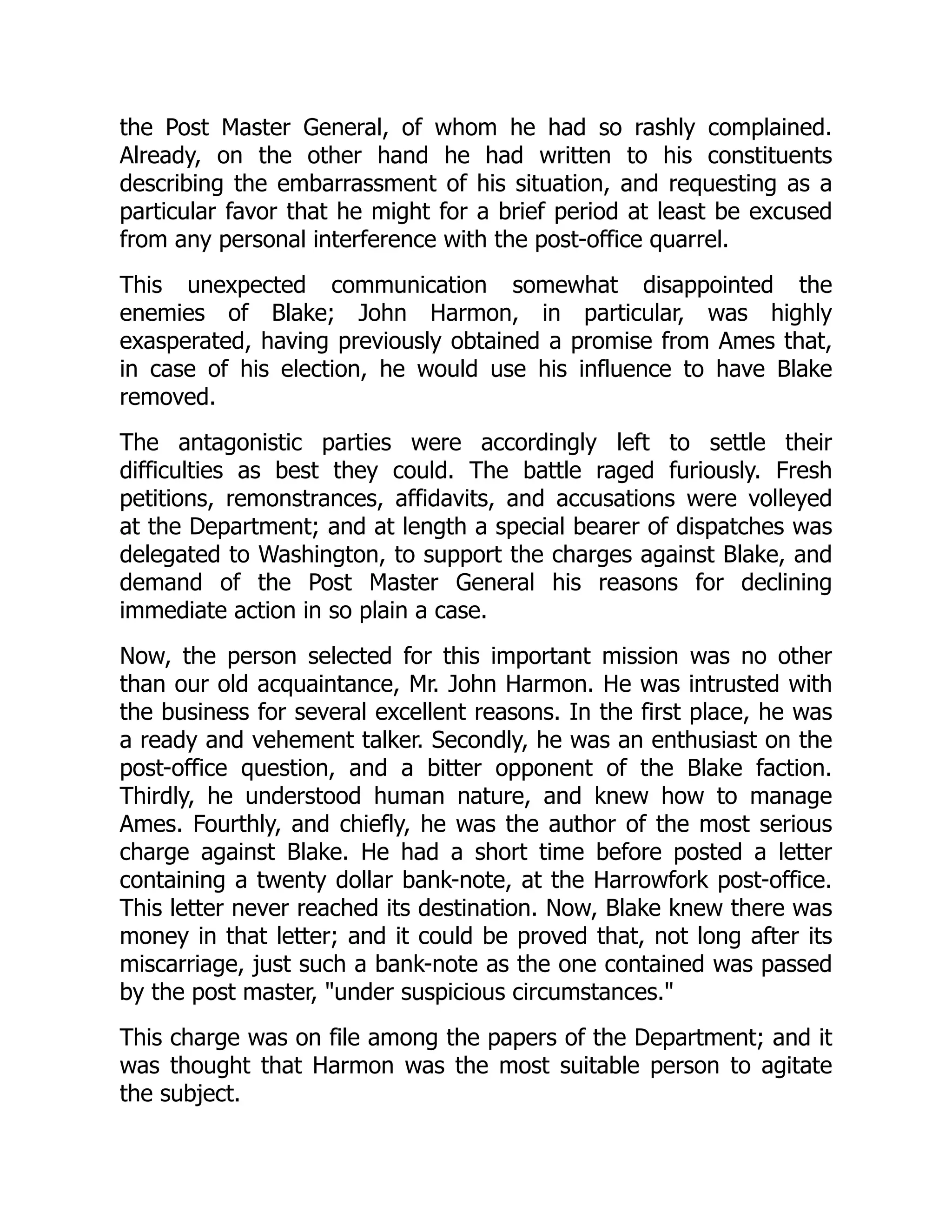 the Post Master General, of whom he had so rashly complained.
Already, on the other hand he had written to his constituents
describing the embarrassment of his situation, and requesting as a
particular favor that he might for a brief period at least be excused
from any personal interference with the post-office quarrel.
This unexpected communication somewhat disappointed the
enemies of Blake; John Harmon, in particular, was highly
exasperated, having previously obtained a promise from Ames that,
in case of his election, he would use his influence to have Blake
removed.
The antagonistic parties were accordingly left to settle their
difficulties as best they could. The battle raged furiously. Fresh
petitions, remonstrances, affidavits, and accusations were volleyed
at the Department; and at length a special bearer of dispatches was
delegated to Washington, to support the charges against Blake, and
demand of the Post Master General his reasons for declining
immediate action in so plain a case.
Now, the person selected for this important mission was no other
than our old acquaintance, Mr. John Harmon. He was intrusted with
the business for several excellent reasons. In the first place, he was
a ready and vehement talker. Secondly, he was an enthusiast on the
post-office question, and a bitter opponent of the Blake faction.
Thirdly, he understood human nature, and knew how to manage
Ames. Fourthly, and chiefly, he was the author of the most serious
charge against Blake. He had a short time before posted a letter
containing a twenty dollar bank-note, at the Harrowfork post-office.
This letter never reached its destination. Now, Blake knew there was
money in that letter; and it could be proved that, not long after its
miscarriage, just such a bank-note as the one contained was passed
by the post master, "under suspicious circumstances."
This charge was on file among the papers of the Department; and it
was thought that Harmon was the most suitable person to agitate
the subject.
 