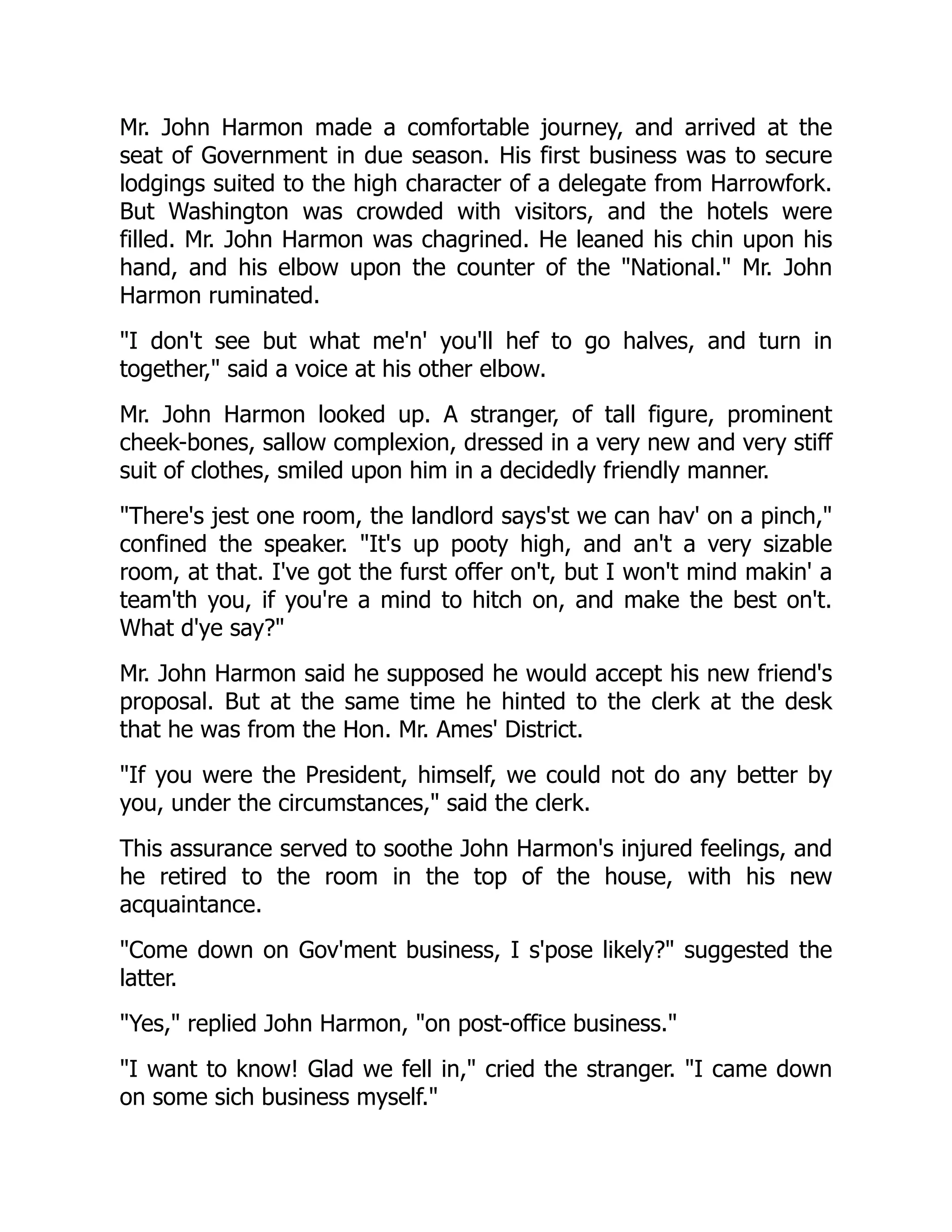 Mr. John Harmon made a comfortable journey, and arrived at the
seat of Government in due season. His first business was to secure
lodgings suited to the high character of a delegate from Harrowfork.
But Washington was crowded with visitors, and the hotels were
filled. Mr. John Harmon was chagrined. He leaned his chin upon his
hand, and his elbow upon the counter of the "National." Mr. John
Harmon ruminated.
"I don't see but what me'n' you'll hef to go halves, and turn in
together," said a voice at his other elbow.
Mr. John Harmon looked up. A stranger, of tall figure, prominent
cheek-bones, sallow complexion, dressed in a very new and very stiff
suit of clothes, smiled upon him in a decidedly friendly manner.
"There's jest one room, the landlord says'st we can hav' on a pinch,"
confined the speaker. "It's up pooty high, and an't a very sizable
room, at that. I've got the furst offer on't, but I won't mind makin' a
team'th you, if you're a mind to hitch on, and make the best on't.
What d'ye say?"
Mr. John Harmon said he supposed he would accept his new friend's
proposal. But at the same time he hinted to the clerk at the desk
that he was from the Hon. Mr. Ames' District.
"If you were the President, himself, we could not do any better by
you, under the circumstances," said the clerk.
This assurance served to soothe John Harmon's injured feelings, and
he retired to the room in the top of the house, with his new
acquaintance.
"Come down on Gov'ment business, I s'pose likely?" suggested the
latter.
"Yes," replied John Harmon, "on post-office business."
"I want to know! Glad we fell in," cried the stranger. "I came down
on some sich business myself."
 