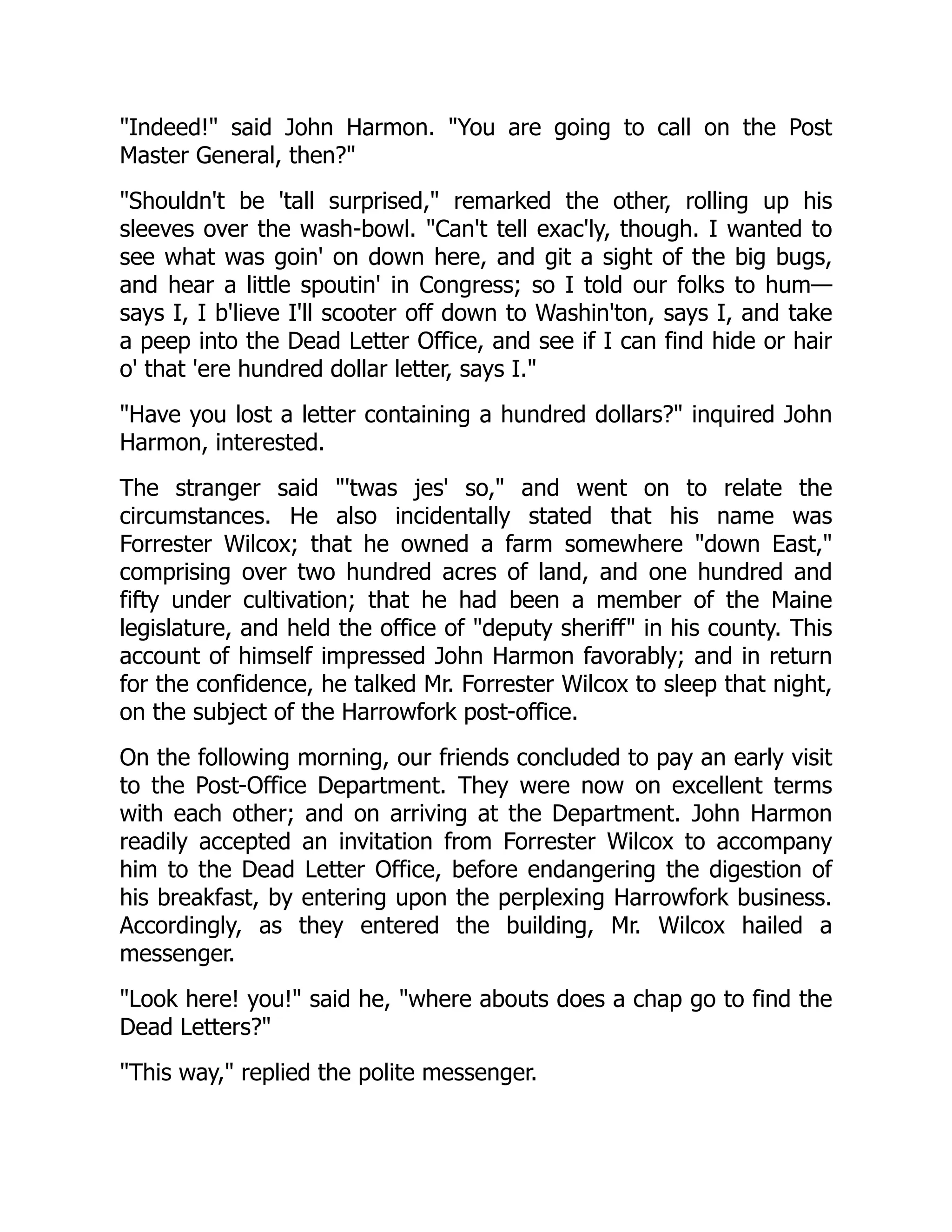 "Indeed!" said John Harmon. "You are going to call on the Post
Master General, then?"
"Shouldn't be 'tall surprised," remarked the other, rolling up his
sleeves over the wash-bowl. "Can't tell exac'ly, though. I wanted to
see what was goin' on down here, and git a sight of the big bugs,
and hear a little spoutin' in Congress; so I told our folks to hum—
says I, I b'lieve I'll scooter off down to Washin'ton, says I, and take
a peep into the Dead Letter Office, and see if I can find hide or hair
o' that 'ere hundred dollar letter, says I."
"Have you lost a letter containing a hundred dollars?" inquired John
Harmon, interested.
The stranger said "'twas jes' so," and went on to relate the
circumstances. He also incidentally stated that his name was
Forrester Wilcox; that he owned a farm somewhere "down East,"
comprising over two hundred acres of land, and one hundred and
fifty under cultivation; that he had been a member of the Maine
legislature, and held the office of "deputy sheriff" in his county. This
account of himself impressed John Harmon favorably; and in return
for the confidence, he talked Mr. Forrester Wilcox to sleep that night,
on the subject of the Harrowfork post-office.
On the following morning, our friends concluded to pay an early visit
to the Post-Office Department. They were now on excellent terms
with each other; and on arriving at the Department. John Harmon
readily accepted an invitation from Forrester Wilcox to accompany
him to the Dead Letter Office, before endangering the digestion of
his breakfast, by entering upon the perplexing Harrowfork business.
Accordingly, as they entered the building, Mr. Wilcox hailed a
messenger.
"Look here! you!" said he, "where abouts does a chap go to find the
Dead Letters?"
"This way," replied the polite messenger.
 