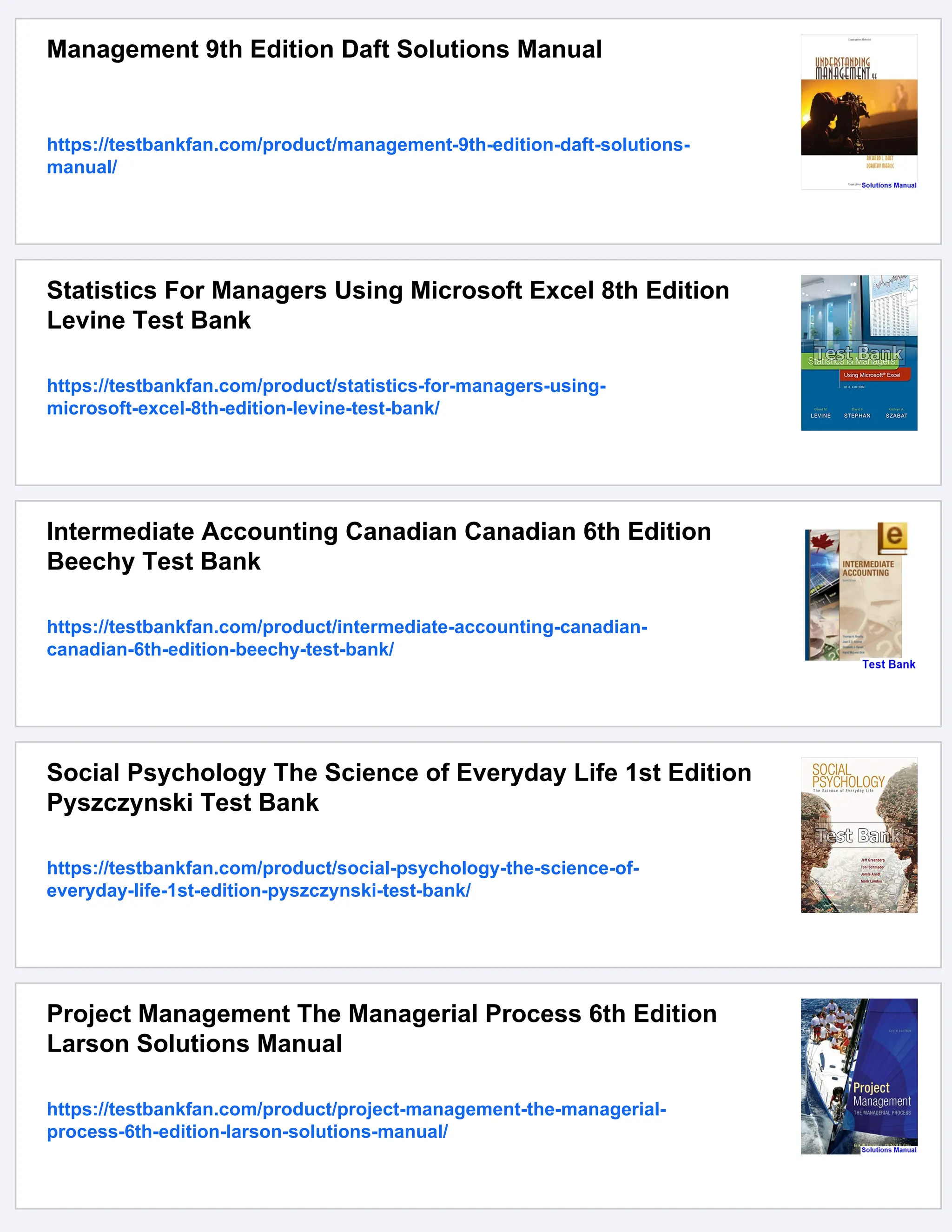 Management 9th Edition Daft Solutions Manual
https://testbankfan.com/product/management-9th-edition-daft-solutions-
manual/
Statistics For Managers Using Microsoft Excel 8th Edition
Levine Test Bank
https://testbankfan.com/product/statistics-for-managers-using-
microsoft-excel-8th-edition-levine-test-bank/
Intermediate Accounting Canadian Canadian 6th Edition
Beechy Test Bank
https://testbankfan.com/product/intermediate-accounting-canadian-
canadian-6th-edition-beechy-test-bank/
Social Psychology The Science of Everyday Life 1st Edition
Pyszczynski Test Bank
https://testbankfan.com/product/social-psychology-the-science-of-
everyday-life-1st-edition-pyszczynski-test-bank/
Project Management The Managerial Process 6th Edition
Larson Solutions Manual
https://testbankfan.com/product/project-management-the-managerial-
process-6th-edition-larson-solutions-manual/
 