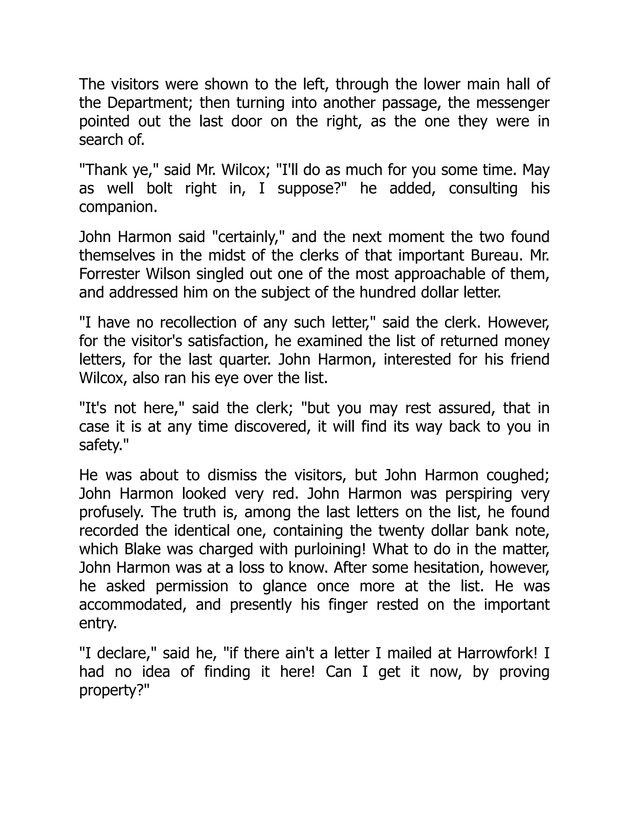 The visitors were shown to the left, through the lower main hall of
the Department; then turning into another passage, the messenger
pointed out the last door on the right, as the one they were in
search of.
"Thank ye," said Mr. Wilcox; "I'll do as much for you some time. May
as well bolt right in, I suppose?" he added, consulting his
companion.
John Harmon said "certainly," and the next moment the two found
themselves in the midst of the clerks of that important Bureau. Mr.
Forrester Wilson singled out one of the most approachable of them,
and addressed him on the subject of the hundred dollar letter.
"I have no recollection of any such letter," said the clerk. However,
for the visitor's satisfaction, he examined the list of returned money
letters, for the last quarter. John Harmon, interested for his friend
Wilcox, also ran his eye over the list.
"It's not here," said the clerk; "but you may rest assured, that in
case it is at any time discovered, it will find its way back to you in
safety."
He was about to dismiss the visitors, but John Harmon coughed;
John Harmon looked very red. John Harmon was perspiring very
profusely. The truth is, among the last letters on the list, he found
recorded the identical one, containing the twenty dollar bank note,
which Blake was charged with purloining! What to do in the matter,
John Harmon was at a loss to know. After some hesitation, however,
he asked permission to glance once more at the list. He was
accommodated, and presently his finger rested on the important
entry.
"I declare," said he, "if there ain't a letter I mailed at Harrowfork! I
had no idea of finding it here! Can I get it now, by proving
property?"
 