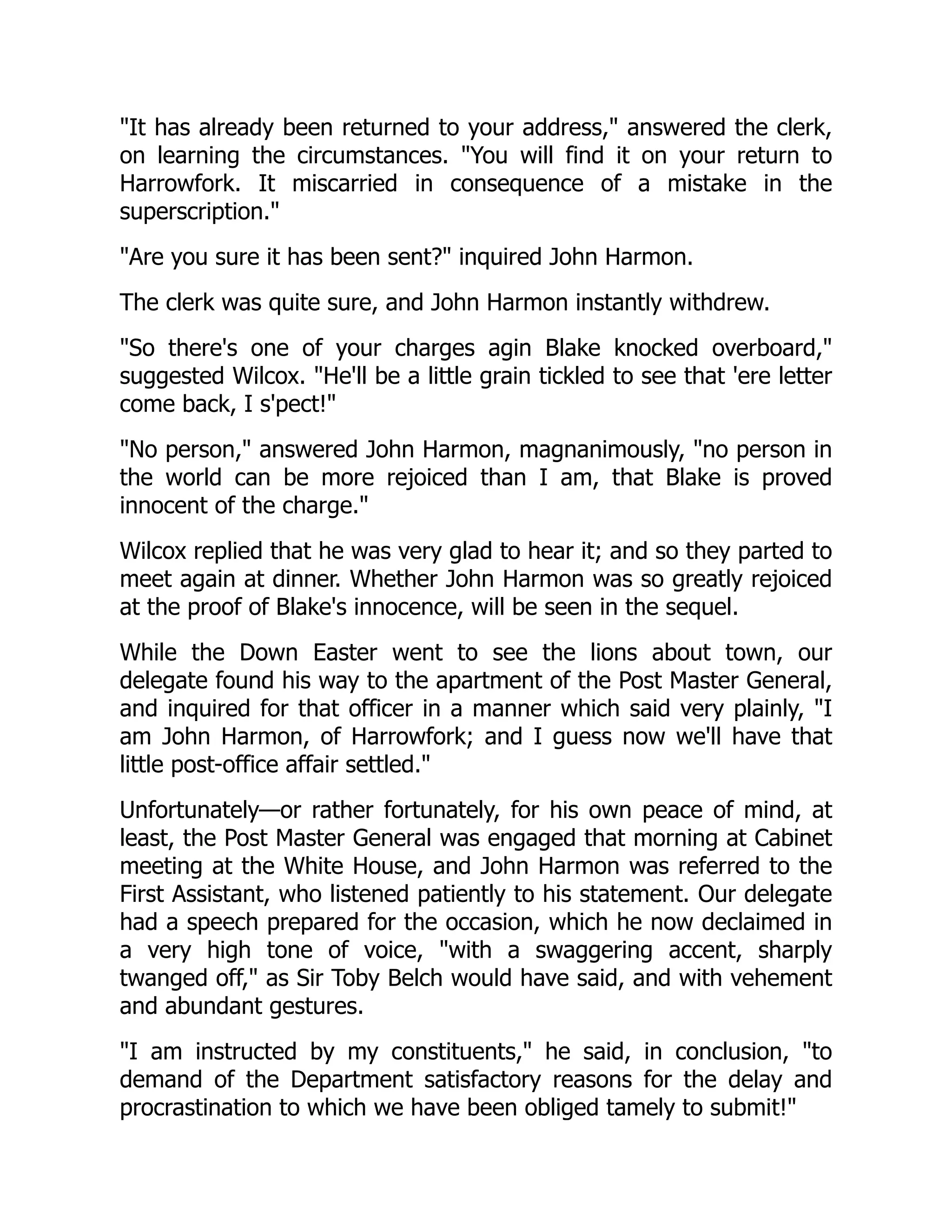 "It has already been returned to your address," answered the clerk,
on learning the circumstances. "You will find it on your return to
Harrowfork. It miscarried in consequence of a mistake in the
superscription."
"Are you sure it has been sent?" inquired John Harmon.
The clerk was quite sure, and John Harmon instantly withdrew.
"So there's one of your charges agin Blake knocked overboard,"
suggested Wilcox. "He'll be a little grain tickled to see that 'ere letter
come back, I s'pect!"
"No person," answered John Harmon, magnanimously, "no person in
the world can be more rejoiced than I am, that Blake is proved
innocent of the charge."
Wilcox replied that he was very glad to hear it; and so they parted to
meet again at dinner. Whether John Harmon was so greatly rejoiced
at the proof of Blake's innocence, will be seen in the sequel.
While the Down Easter went to see the lions about town, our
delegate found his way to the apartment of the Post Master General,
and inquired for that officer in a manner which said very plainly, "I
am John Harmon, of Harrowfork; and I guess now we'll have that
little post-office affair settled."
Unfortunately—or rather fortunately, for his own peace of mind, at
least, the Post Master General was engaged that morning at Cabinet
meeting at the White House, and John Harmon was referred to the
First Assistant, who listened patiently to his statement. Our delegate
had a speech prepared for the occasion, which he now declaimed in
a very high tone of voice, "with a swaggering accent, sharply
twanged off," as Sir Toby Belch would have said, and with vehement
and abundant gestures.
"I am instructed by my constituents," he said, in conclusion, "to
demand of the Department satisfactory reasons for the delay and
procrastination to which we have been obliged tamely to submit!"
 