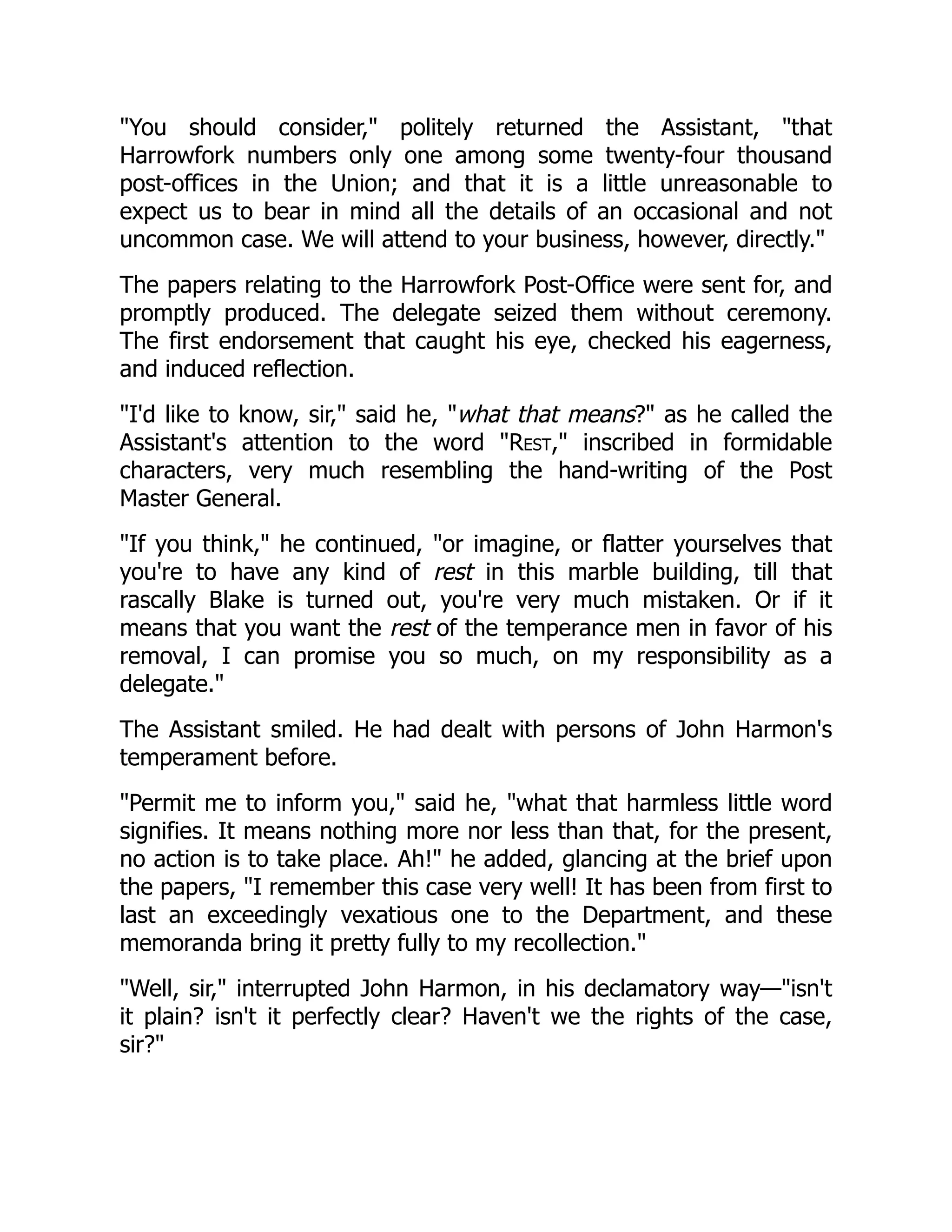 "You should consider," politely returned the Assistant, "that
Harrowfork numbers only one among some twenty-four thousand
post-offices in the Union; and that it is a little unreasonable to
expect us to bear in mind all the details of an occasional and not
uncommon case. We will attend to your business, however, directly."
The papers relating to the Harrowfork Post-Office were sent for, and
promptly produced. The delegate seized them without ceremony.
The first endorsement that caught his eye, checked his eagerness,
and induced reflection.
"I'd like to know, sir," said he, "what that means?" as he called the
Assistant's attention to the word "Rest," inscribed in formidable
characters, very much resembling the hand-writing of the Post
Master General.
"If you think," he continued, "or imagine, or flatter yourselves that
you're to have any kind of rest in this marble building, till that
rascally Blake is turned out, you're very much mistaken. Or if it
means that you want the rest of the temperance men in favor of his
removal, I can promise you so much, on my responsibility as a
delegate."
The Assistant smiled. He had dealt with persons of John Harmon's
temperament before.
"Permit me to inform you," said he, "what that harmless little word
signifies. It means nothing more nor less than that, for the present,
no action is to take place. Ah!" he added, glancing at the brief upon
the papers, "I remember this case very well! It has been from first to
last an exceedingly vexatious one to the Department, and these
memoranda bring it pretty fully to my recollection."
"Well, sir," interrupted John Harmon, in his declamatory way—"isn't
it plain? isn't it perfectly clear? Haven't we the rights of the case,
sir?"
 