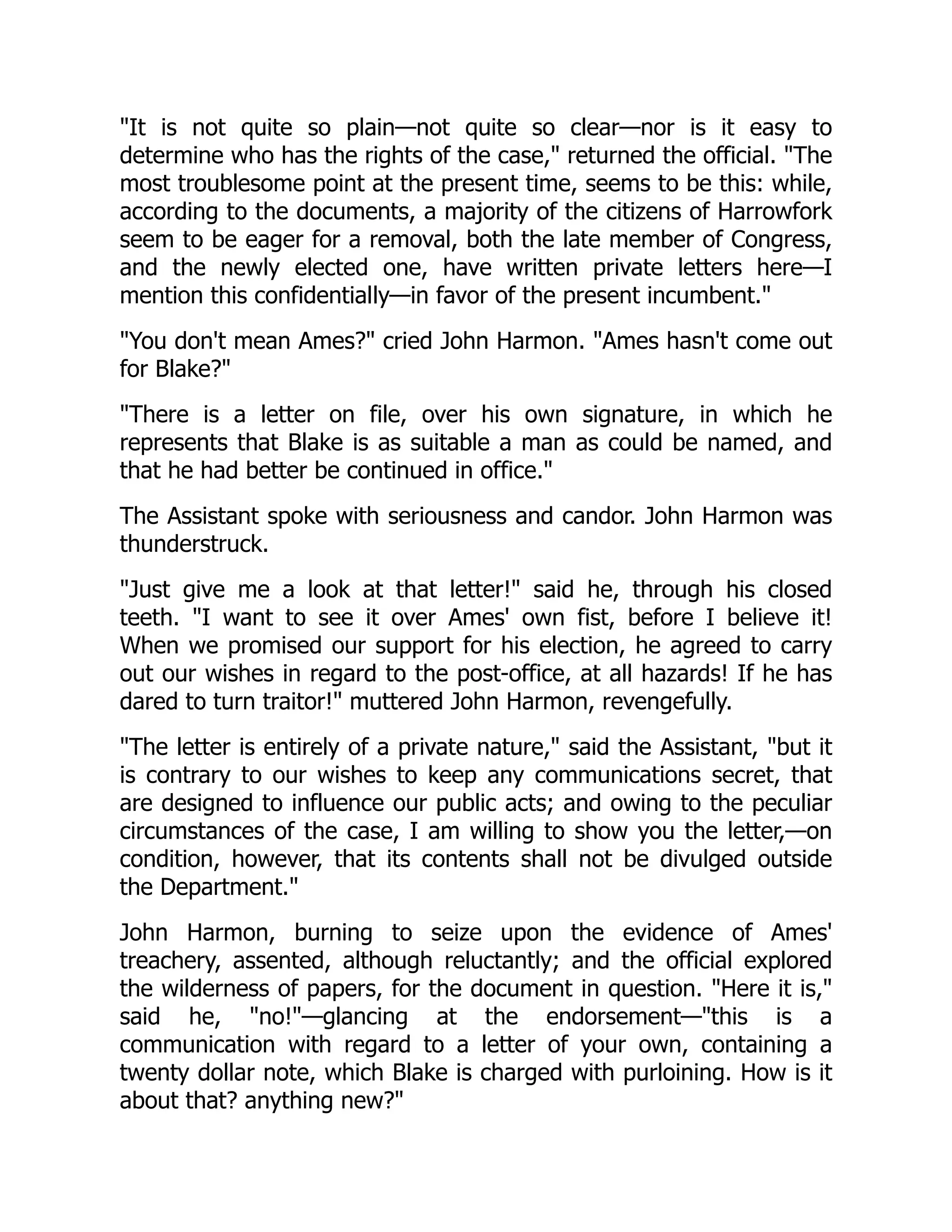 "It is not quite so plain—not quite so clear—nor is it easy to
determine who has the rights of the case," returned the official. "The
most troublesome point at the present time, seems to be this: while,
according to the documents, a majority of the citizens of Harrowfork
seem to be eager for a removal, both the late member of Congress,
and the newly elected one, have written private letters here—I
mention this confidentially—in favor of the present incumbent."
"You don't mean Ames?" cried John Harmon. "Ames hasn't come out
for Blake?"
"There is a letter on file, over his own signature, in which he
represents that Blake is as suitable a man as could be named, and
that he had better be continued in office."
The Assistant spoke with seriousness and candor. John Harmon was
thunderstruck.
"Just give me a look at that letter!" said he, through his closed
teeth. "I want to see it over Ames' own fist, before I believe it!
When we promised our support for his election, he agreed to carry
out our wishes in regard to the post-office, at all hazards! If he has
dared to turn traitor!" muttered John Harmon, revengefully.
"The letter is entirely of a private nature," said the Assistant, "but it
is contrary to our wishes to keep any communications secret, that
are designed to influence our public acts; and owing to the peculiar
circumstances of the case, I am willing to show you the letter,—on
condition, however, that its contents shall not be divulged outside
the Department."
John Harmon, burning to seize upon the evidence of Ames'
treachery, assented, although reluctantly; and the official explored
the wilderness of papers, for the document in question. "Here it is,"
said he, "no!"—glancing at the endorsement—"this is a
communication with regard to a letter of your own, containing a
twenty dollar note, which Blake is charged with purloining. How is it
about that? anything new?"
 