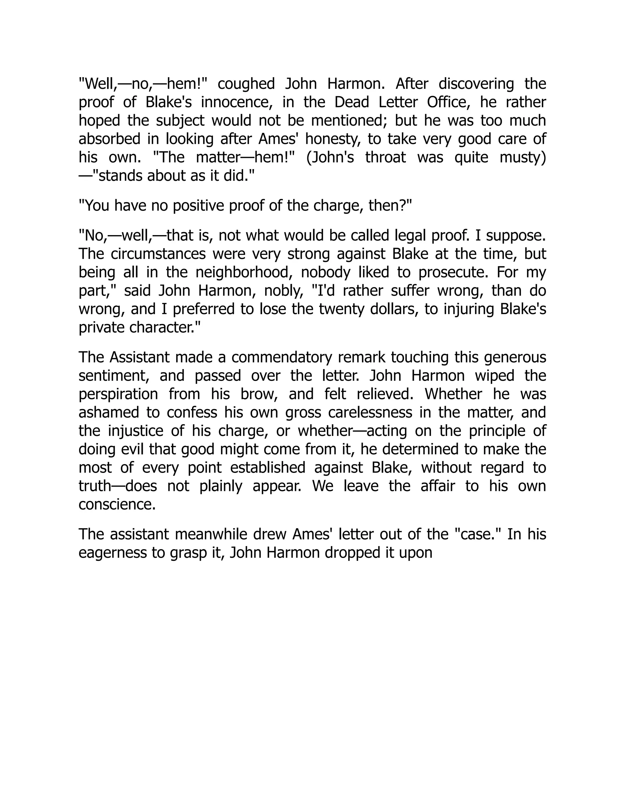 "Well,—no,—hem!" coughed John Harmon. After discovering the
proof of Blake's innocence, in the Dead Letter Office, he rather
hoped the subject would not be mentioned; but he was too much
absorbed in looking after Ames' honesty, to take very good care of
his own. "The matter—hem!" (John's throat was quite musty)
—"stands about as it did."
"You have no positive proof of the charge, then?"
"No,—well,—that is, not what would be called legal proof. I suppose.
The circumstances were very strong against Blake at the time, but
being all in the neighborhood, nobody liked to prosecute. For my
part," said John Harmon, nobly, "I'd rather suffer wrong, than do
wrong, and I preferred to lose the twenty dollars, to injuring Blake's
private character."
The Assistant made a commendatory remark touching this generous
sentiment, and passed over the letter. John Harmon wiped the
perspiration from his brow, and felt relieved. Whether he was
ashamed to confess his own gross carelessness in the matter, and
the injustice of his charge, or whether—acting on the principle of
doing evil that good might come from it, he determined to make the
most of every point established against Blake, without regard to
truth—does not plainly appear. We leave the affair to his own
conscience.
The assistant meanwhile drew Ames' letter out of the "case." In his
eagerness to grasp it, John Harmon dropped it upon
 