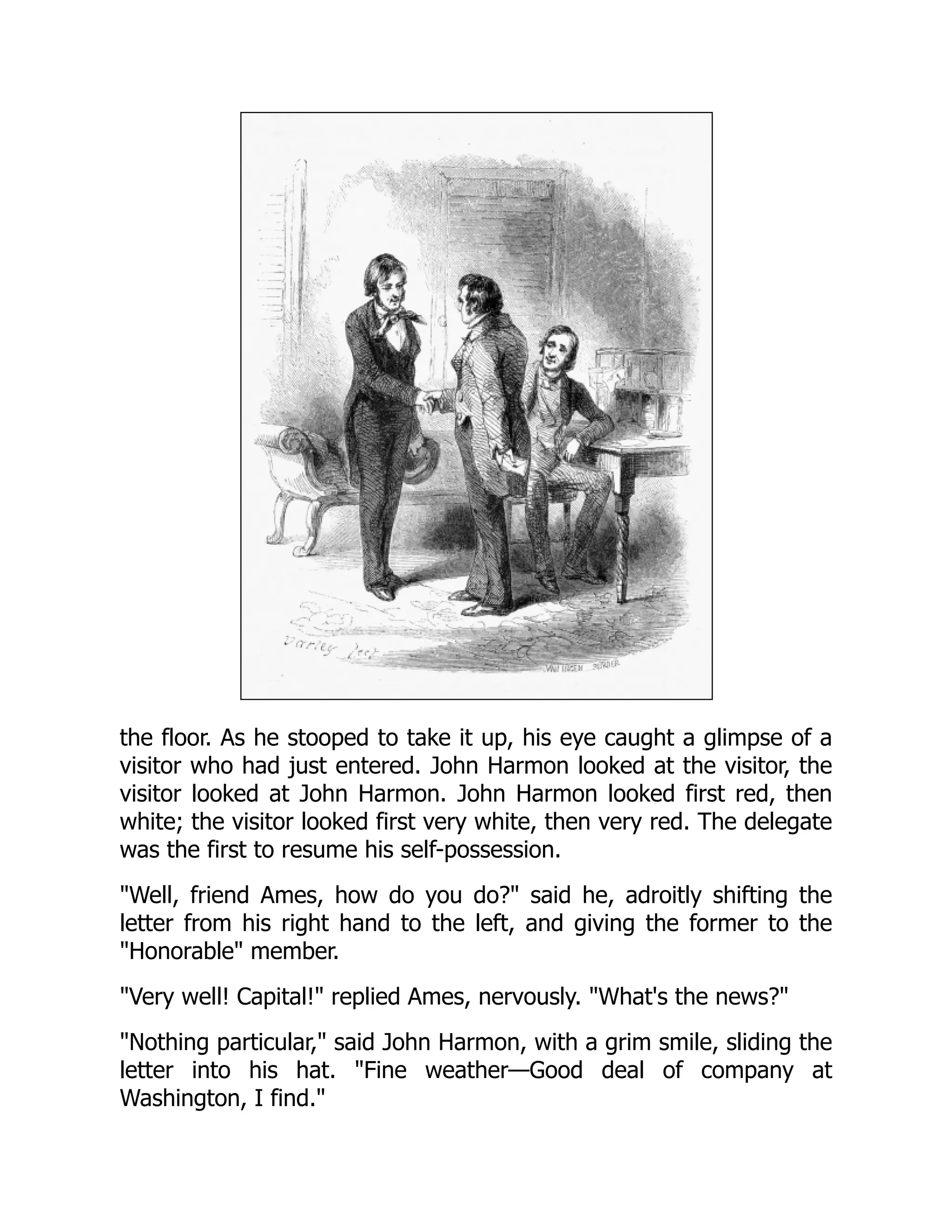 the floor. As he stooped to take it up, his eye caught a glimpse of a
visitor who had just entered. John Harmon looked at the visitor, the
visitor looked at John Harmon. John Harmon looked first red, then
white; the visitor looked first very white, then very red. The delegate
was the first to resume his self-possession.
"Well, friend Ames, how do you do?" said he, adroitly shifting the
letter from his right hand to the left, and giving the former to the
"Honorable" member.
"Very well! Capital!" replied Ames, nervously. "What's the news?"
"Nothing particular," said John Harmon, with a grim smile, sliding the
letter into his hat. "Fine weather—Good deal of company at
Washington, I find."
 