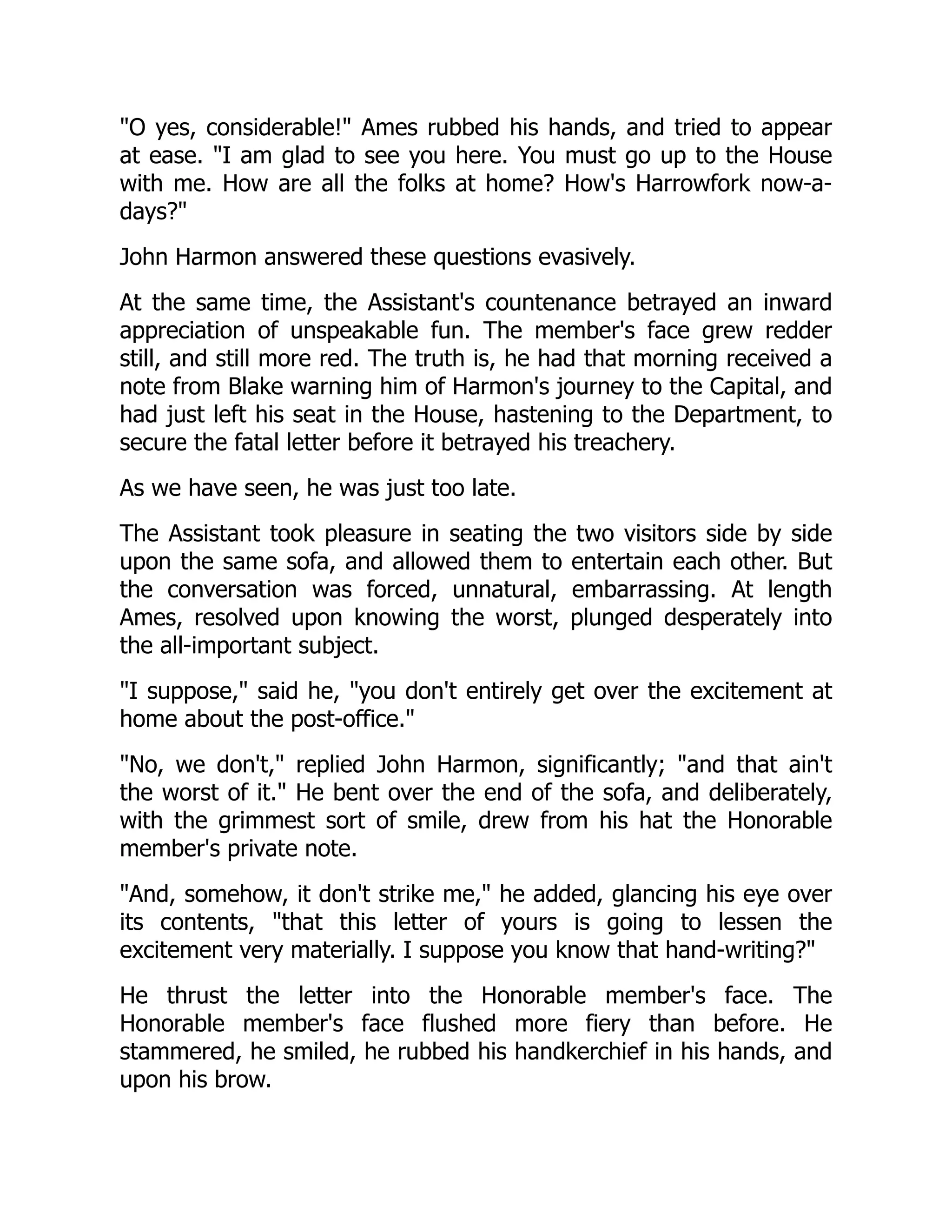 "O yes, considerable!" Ames rubbed his hands, and tried to appear
at ease. "I am glad to see you here. You must go up to the House
with me. How are all the folks at home? How's Harrowfork now-a-
days?"
John Harmon answered these questions evasively.
At the same time, the Assistant's countenance betrayed an inward
appreciation of unspeakable fun. The member's face grew redder
still, and still more red. The truth is, he had that morning received a
note from Blake warning him of Harmon's journey to the Capital, and
had just left his seat in the House, hastening to the Department, to
secure the fatal letter before it betrayed his treachery.
As we have seen, he was just too late.
The Assistant took pleasure in seating the two visitors side by side
upon the same sofa, and allowed them to entertain each other. But
the conversation was forced, unnatural, embarrassing. At length
Ames, resolved upon knowing the worst, plunged desperately into
the all-important subject.
"I suppose," said he, "you don't entirely get over the excitement at
home about the post-office."
"No, we don't," replied John Harmon, significantly; "and that ain't
the worst of it." He bent over the end of the sofa, and deliberately,
with the grimmest sort of smile, drew from his hat the Honorable
member's private note.
"And, somehow, it don't strike me," he added, glancing his eye over
its contents, "that this letter of yours is going to lessen the
excitement very materially. I suppose you know that hand-writing?"
He thrust the letter into the Honorable member's face. The
Honorable member's face flushed more fiery than before. He
stammered, he smiled, he rubbed his handkerchief in his hands, and
upon his brow.
 