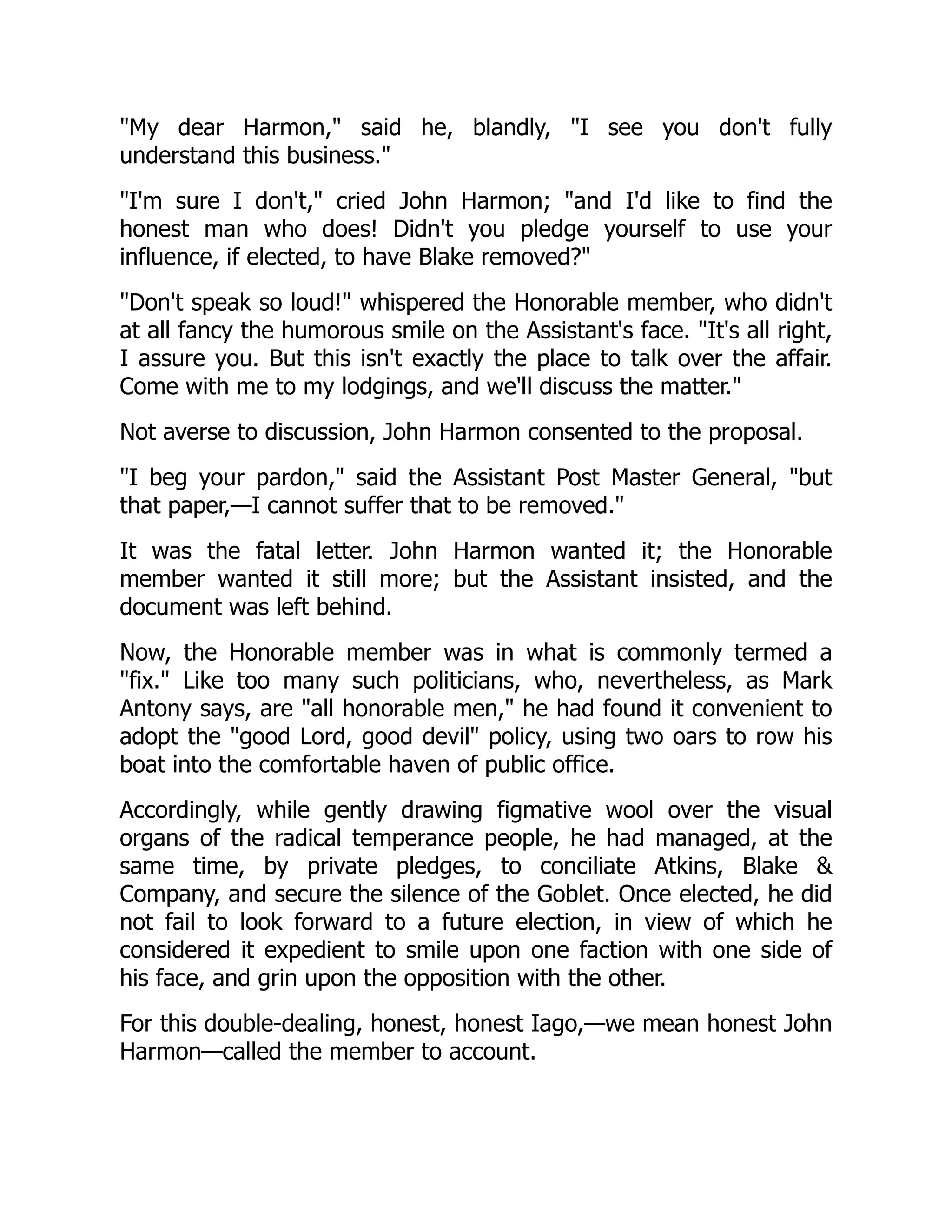 "My dear Harmon," said he, blandly, "I see you don't fully
understand this business."
"I'm sure I don't," cried John Harmon; "and I'd like to find the
honest man who does! Didn't you pledge yourself to use your
influence, if elected, to have Blake removed?"
"Don't speak so loud!" whispered the Honorable member, who didn't
at all fancy the humorous smile on the Assistant's face. "It's all right,
I assure you. But this isn't exactly the place to talk over the affair.
Come with me to my lodgings, and we'll discuss the matter."
Not averse to discussion, John Harmon consented to the proposal.
"I beg your pardon," said the Assistant Post Master General, "but
that paper,—I cannot suffer that to be removed."
It was the fatal letter. John Harmon wanted it; the Honorable
member wanted it still more; but the Assistant insisted, and the
document was left behind.
Now, the Honorable member was in what is commonly termed a
"fix." Like too many such politicians, who, nevertheless, as Mark
Antony says, are "all honorable men," he had found it convenient to
adopt the "good Lord, good devil" policy, using two oars to row his
boat into the comfortable haven of public office.
Accordingly, while gently drawing figmative wool over the visual
organs of the radical temperance people, he had managed, at the
same time, by private pledges, to conciliate Atkins, Blake &
Company, and secure the silence of the Goblet. Once elected, he did
not fail to look forward to a future election, in view of which he
considered it expedient to smile upon one faction with one side of
his face, and grin upon the opposition with the other.
For this double-dealing, honest, honest Iago,—we mean honest John
Harmon—called the member to account.
 