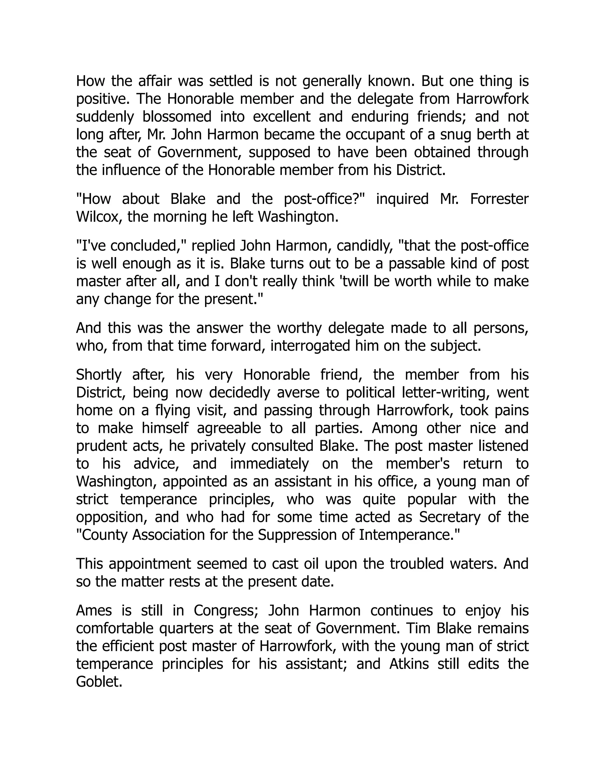 How the affair was settled is not generally known. But one thing is
positive. The Honorable member and the delegate from Harrowfork
suddenly blossomed into excellent and enduring friends; and not
long after, Mr. John Harmon became the occupant of a snug berth at
the seat of Government, supposed to have been obtained through
the influence of the Honorable member from his District.
"How about Blake and the post-office?" inquired Mr. Forrester
Wilcox, the morning he left Washington.
"I've concluded," replied John Harmon, candidly, "that the post-office
is well enough as it is. Blake turns out to be a passable kind of post
master after all, and I don't really think 'twill be worth while to make
any change for the present."
And this was the answer the worthy delegate made to all persons,
who, from that time forward, interrogated him on the subject.
Shortly after, his very Honorable friend, the member from his
District, being now decidedly averse to political letter-writing, went
home on a flying visit, and passing through Harrowfork, took pains
to make himself agreeable to all parties. Among other nice and
prudent acts, he privately consulted Blake. The post master listened
to his advice, and immediately on the member's return to
Washington, appointed as an assistant in his office, a young man of
strict temperance principles, who was quite popular with the
opposition, and who had for some time acted as Secretary of the
"County Association for the Suppression of Intemperance."
This appointment seemed to cast oil upon the troubled waters. And
so the matter rests at the present date.
Ames is still in Congress; John Harmon continues to enjoy his
comfortable quarters at the seat of Government. Tim Blake remains
the efficient post master of Harrowfork, with the young man of strict
temperance principles for his assistant; and Atkins still edits the
Goblet.
 