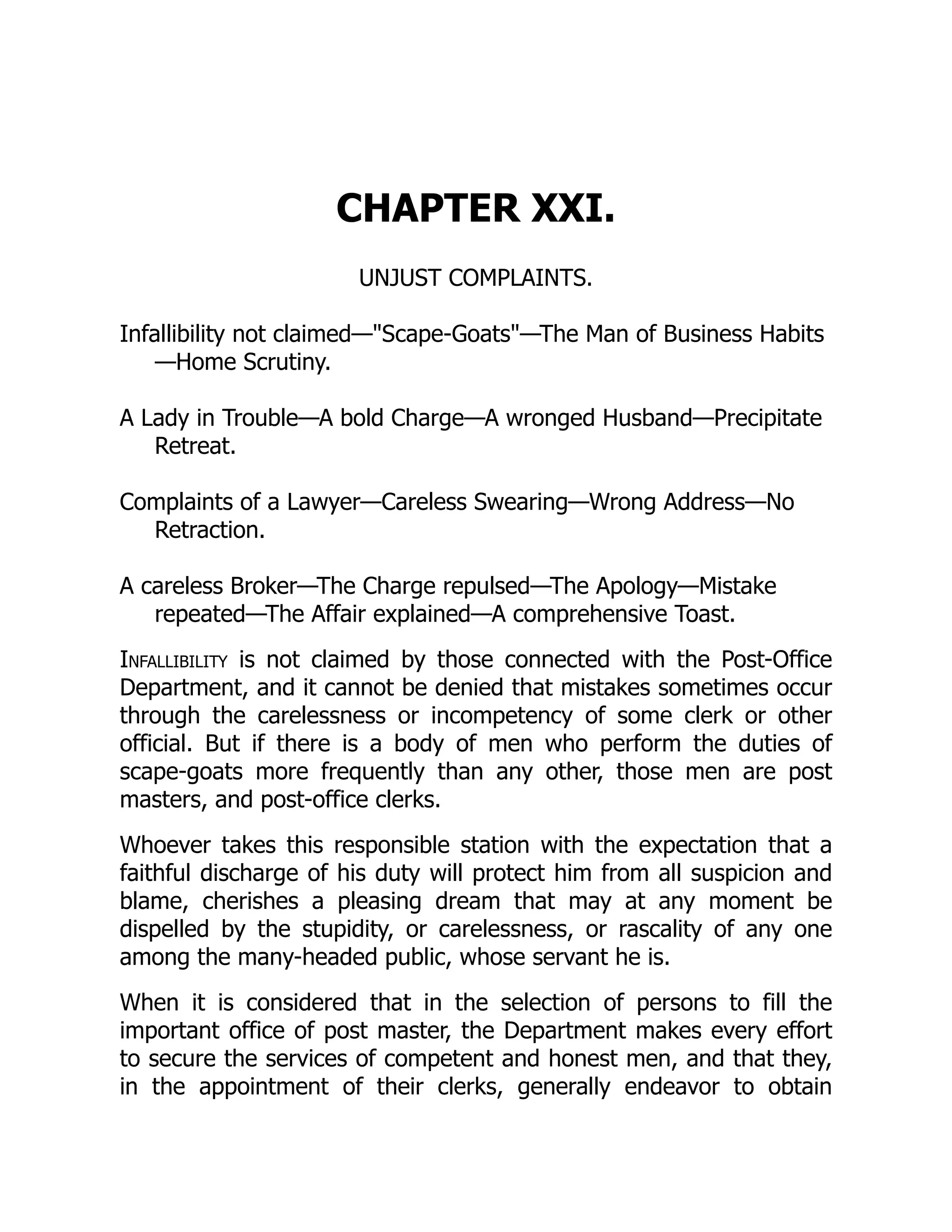 CHAPTER XXI.
UNJUST COMPLAINTS.
Infallibility not claimed—"Scape-Goats"—The Man of Business Habits
—Home Scrutiny.
A Lady in Trouble—A bold Charge—A wronged Husband—Precipitate
Retreat.
Complaints of a Lawyer—Careless Swearing—Wrong Address—No
Retraction.
A careless Broker—The Charge repulsed—The Apology—Mistake
repeated—The Affair explained—A comprehensive Toast.
Infallibility is not claimed by those connected with the Post-Office
Department, and it cannot be denied that mistakes sometimes occur
through the carelessness or incompetency of some clerk or other
official. But if there is a body of men who perform the duties of
scape-goats more frequently than any other, those men are post
masters, and post-office clerks.
Whoever takes this responsible station with the expectation that a
faithful discharge of his duty will protect him from all suspicion and
blame, cherishes a pleasing dream that may at any moment be
dispelled by the stupidity, or carelessness, or rascality of any one
among the many-headed public, whose servant he is.
When it is considered that in the selection of persons to fill the
important office of post master, the Department makes every effort
to secure the services of competent and honest men, and that they,
in the appointment of their clerks, generally endeavor to obtain
 