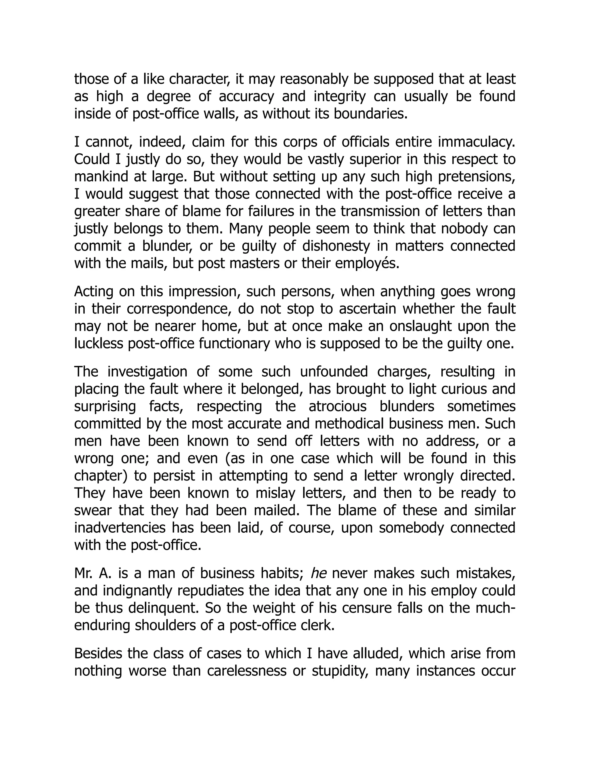 those of a like character, it may reasonably be supposed that at least
as high a degree of accuracy and integrity can usually be found
inside of post-office walls, as without its boundaries.
I cannot, indeed, claim for this corps of officials entire immaculacy.
Could I justly do so, they would be vastly superior in this respect to
mankind at large. But without setting up any such high pretensions,
I would suggest that those connected with the post-office receive a
greater share of blame for failures in the transmission of letters than
justly belongs to them. Many people seem to think that nobody can
commit a blunder, or be guilty of dishonesty in matters connected
with the mails, but post masters or their employés.
Acting on this impression, such persons, when anything goes wrong
in their correspondence, do not stop to ascertain whether the fault
may not be nearer home, but at once make an onslaught upon the
luckless post-office functionary who is supposed to be the guilty one.
The investigation of some such unfounded charges, resulting in
placing the fault where it belonged, has brought to light curious and
surprising facts, respecting the atrocious blunders sometimes
committed by the most accurate and methodical business men. Such
men have been known to send off letters with no address, or a
wrong one; and even (as in one case which will be found in this
chapter) to persist in attempting to send a letter wrongly directed.
They have been known to mislay letters, and then to be ready to
swear that they had been mailed. The blame of these and similar
inadvertencies has been laid, of course, upon somebody connected
with the post-office.
Mr. A. is a man of business habits; he never makes such mistakes,
and indignantly repudiates the idea that any one in his employ could
be thus delinquent. So the weight of his censure falls on the much-
enduring shoulders of a post-office clerk.
Besides the class of cases to which I have alluded, which arise from
nothing worse than carelessness or stupidity, many instances occur
 