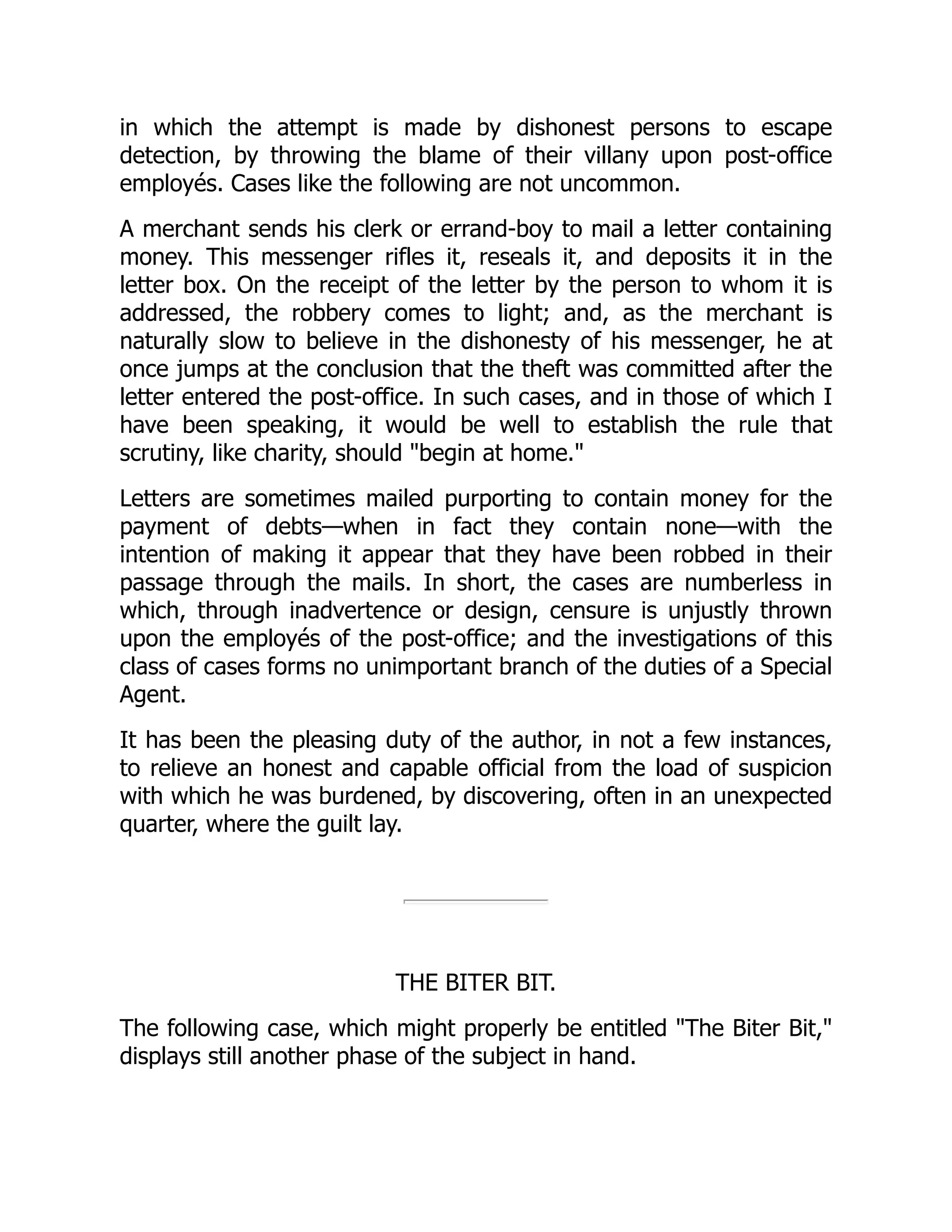 in which the attempt is made by dishonest persons to escape
detection, by throwing the blame of their villany upon post-office
employés. Cases like the following are not uncommon.
A merchant sends his clerk or errand-boy to mail a letter containing
money. This messenger rifles it, reseals it, and deposits it in the
letter box. On the receipt of the letter by the person to whom it is
addressed, the robbery comes to light; and, as the merchant is
naturally slow to believe in the dishonesty of his messenger, he at
once jumps at the conclusion that the theft was committed after the
letter entered the post-office. In such cases, and in those of which I
have been speaking, it would be well to establish the rule that
scrutiny, like charity, should "begin at home."
Letters are sometimes mailed purporting to contain money for the
payment of debts—when in fact they contain none—with the
intention of making it appear that they have been robbed in their
passage through the mails. In short, the cases are numberless in
which, through inadvertence or design, censure is unjustly thrown
upon the employés of the post-office; and the investigations of this
class of cases forms no unimportant branch of the duties of a Special
Agent.
It has been the pleasing duty of the author, in not a few instances,
to relieve an honest and capable official from the load of suspicion
with which he was burdened, by discovering, often in an unexpected
quarter, where the guilt lay.
THE BITER BIT.
The following case, which might properly be entitled "The Biter Bit,"
displays still another phase of the subject in hand.
 