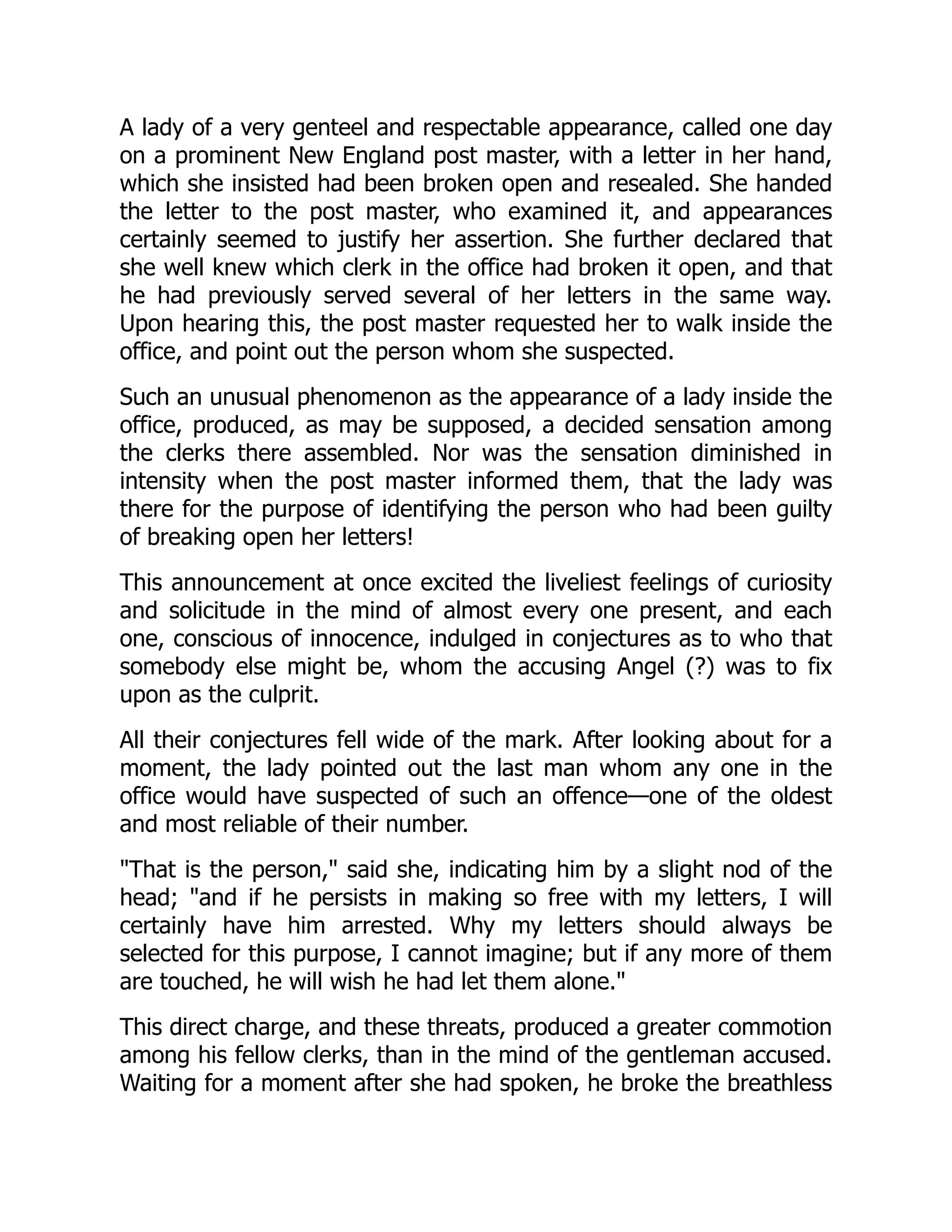 A lady of a very genteel and respectable appearance, called one day
on a prominent New England post master, with a letter in her hand,
which she insisted had been broken open and resealed. She handed
the letter to the post master, who examined it, and appearances
certainly seemed to justify her assertion. She further declared that
she well knew which clerk in the office had broken it open, and that
he had previously served several of her letters in the same way.
Upon hearing this, the post master requested her to walk inside the
office, and point out the person whom she suspected.
Such an unusual phenomenon as the appearance of a lady inside the
office, produced, as may be supposed, a decided sensation among
the clerks there assembled. Nor was the sensation diminished in
intensity when the post master informed them, that the lady was
there for the purpose of identifying the person who had been guilty
of breaking open her letters!
This announcement at once excited the liveliest feelings of curiosity
and solicitude in the mind of almost every one present, and each
one, conscious of innocence, indulged in conjectures as to who that
somebody else might be, whom the accusing Angel (?) was to fix
upon as the culprit.
All their conjectures fell wide of the mark. After looking about for a
moment, the lady pointed out the last man whom any one in the
office would have suspected of such an offence—one of the oldest
and most reliable of their number.
"That is the person," said she, indicating him by a slight nod of the
head; "and if he persists in making so free with my letters, I will
certainly have him arrested. Why my letters should always be
selected for this purpose, I cannot imagine; but if any more of them
are touched, he will wish he had let them alone."
This direct charge, and these threats, produced a greater commotion
among his fellow clerks, than in the mind of the gentleman accused.
Waiting for a moment after she had spoken, he broke the breathless
 