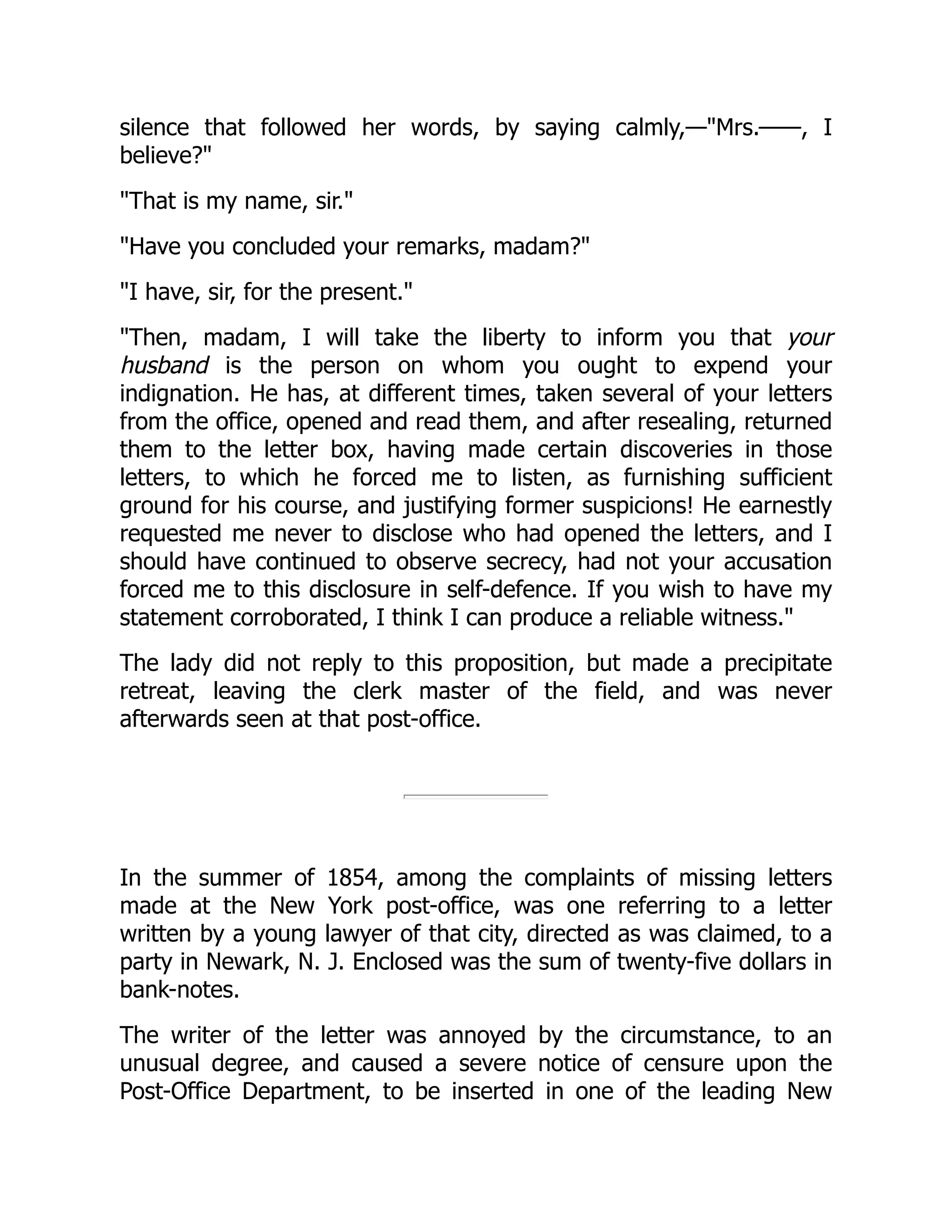 silence that followed her words, by saying calmly,—"Mrs.——, I
believe?"
"That is my name, sir."
"Have you concluded your remarks, madam?"
"I have, sir, for the present."
"Then, madam, I will take the liberty to inform you that your
husband is the person on whom you ought to expend your
indignation. He has, at different times, taken several of your letters
from the office, opened and read them, and after resealing, returned
them to the letter box, having made certain discoveries in those
letters, to which he forced me to listen, as furnishing sufficient
ground for his course, and justifying former suspicions! He earnestly
requested me never to disclose who had opened the letters, and I
should have continued to observe secrecy, had not your accusation
forced me to this disclosure in self-defence. If you wish to have my
statement corroborated, I think I can produce a reliable witness."
The lady did not reply to this proposition, but made a precipitate
retreat, leaving the clerk master of the field, and was never
afterwards seen at that post-office.
In the summer of 1854, among the complaints of missing letters
made at the New York post-office, was one referring to a letter
written by a young lawyer of that city, directed as was claimed, to a
party in Newark, N. J. Enclosed was the sum of twenty-five dollars in
bank-notes.
The writer of the letter was annoyed by the circumstance, to an
unusual degree, and caused a severe notice of censure upon the
Post-Office Department, to be inserted in one of the leading New
 