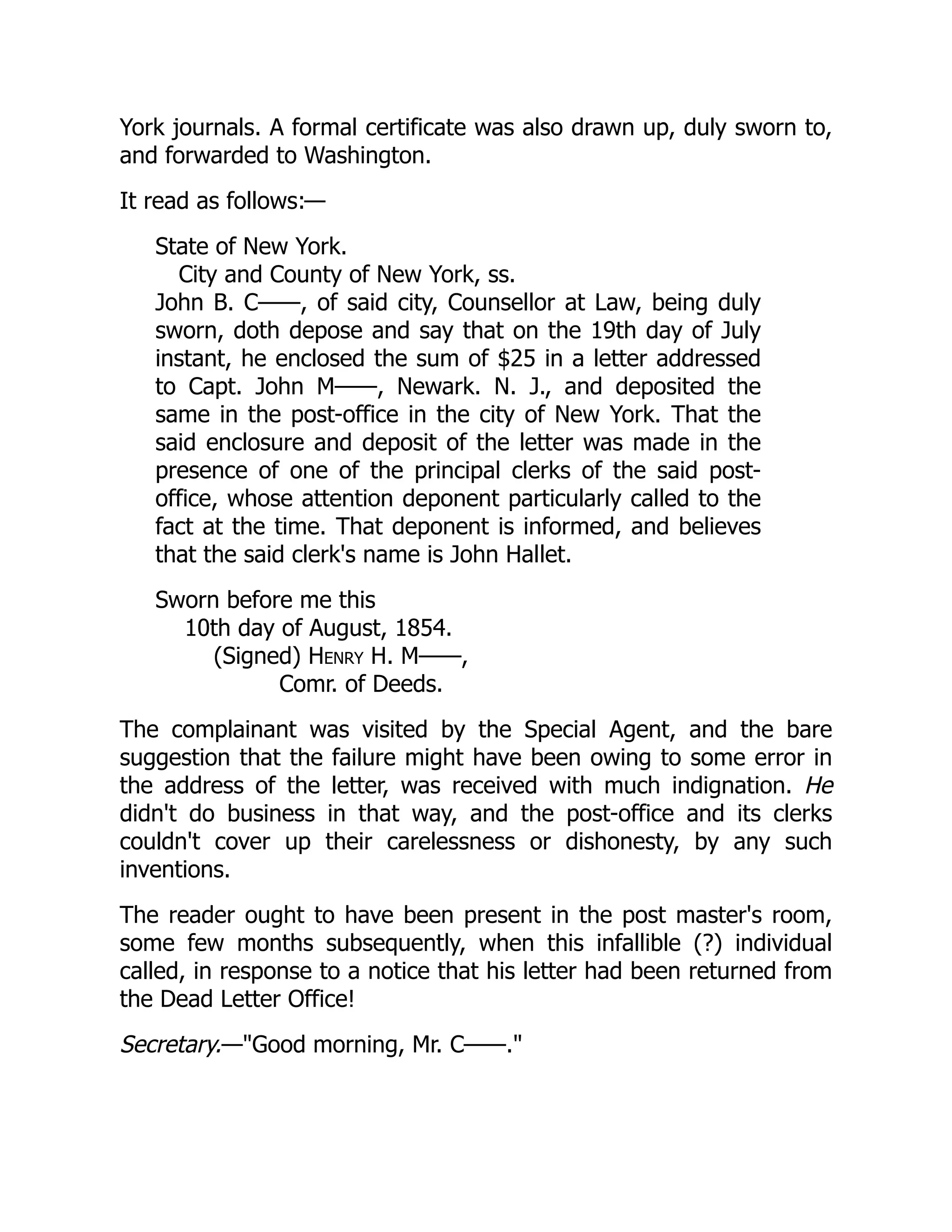 York journals. A formal certificate was also drawn up, duly sworn to,
and forwarded to Washington.
It read as follows:—
State of New York.
City and County of New York, ss.
John B. C——, of said city, Counsellor at Law, being duly
sworn, doth depose and say that on the 19th day of July
instant, he enclosed the sum of $25 in a letter addressed
to Capt. John M——, Newark. N. J., and deposited the
same in the post-office in the city of New York. That the
said enclosure and deposit of the letter was made in the
presence of one of the principal clerks of the said post-
office, whose attention deponent particularly called to the
fact at the time. That deponent is informed, and believes
that the said clerk's name is John Hallet.
Sworn before me this
10th day of August, 1854.
(Signed) Henry H. M——,
Comr. of Deeds.
The complainant was visited by the Special Agent, and the bare
suggestion that the failure might have been owing to some error in
the address of the letter, was received with much indignation. He
didn't do business in that way, and the post-office and its clerks
couldn't cover up their carelessness or dishonesty, by any such
inventions.
The reader ought to have been present in the post master's room,
some few months subsequently, when this infallible (?) individual
called, in response to a notice that his letter had been returned from
the Dead Letter Office!
Secretary.—"Good morning, Mr. C——."
 