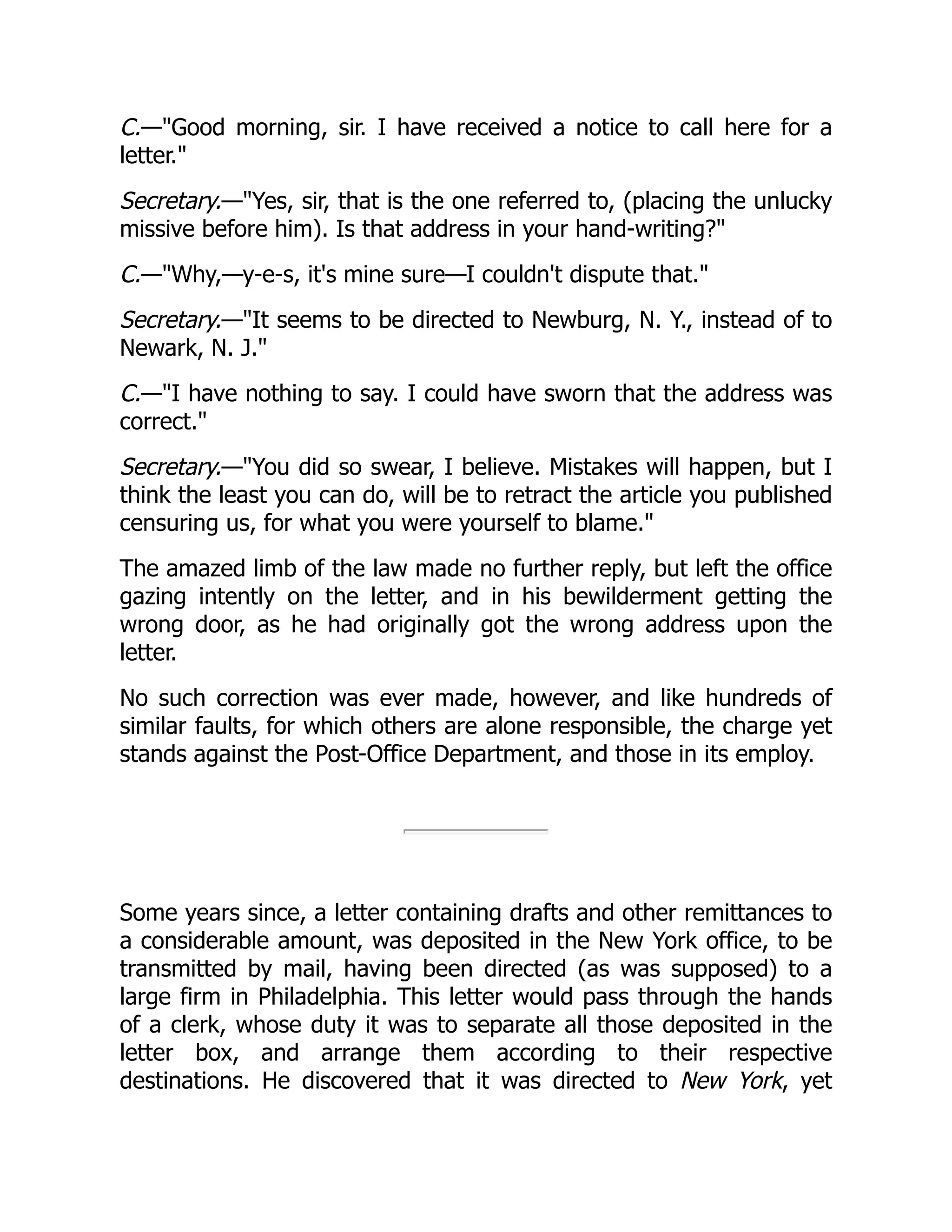 C.—"Good morning, sir. I have received a notice to call here for a
letter."
Secretary.—"Yes, sir, that is the one referred to, (placing the unlucky
missive before him). Is that address in your hand-writing?"
C.—"Why,—y-e-s, it's mine sure—I couldn't dispute that."
Secretary.—"It seems to be directed to Newburg, N. Y., instead of to
Newark, N. J."
C.—"I have nothing to say. I could have sworn that the address was
correct."
Secretary.—"You did so swear, I believe. Mistakes will happen, but I
think the least you can do, will be to retract the article you published
censuring us, for what you were yourself to blame."
The amazed limb of the law made no further reply, but left the office
gazing intently on the letter, and in his bewilderment getting the
wrong door, as he had originally got the wrong address upon the
letter.
No such correction was ever made, however, and like hundreds of
similar faults, for which others are alone responsible, the charge yet
stands against the Post-Office Department, and those in its employ.
Some years since, a letter containing drafts and other remittances to
a considerable amount, was deposited in the New York office, to be
transmitted by mail, having been directed (as was supposed) to a
large firm in Philadelphia. This letter would pass through the hands
of a clerk, whose duty it was to separate all those deposited in the
letter box, and arrange them according to their respective
destinations. He discovered that it was directed to New York, yet
 