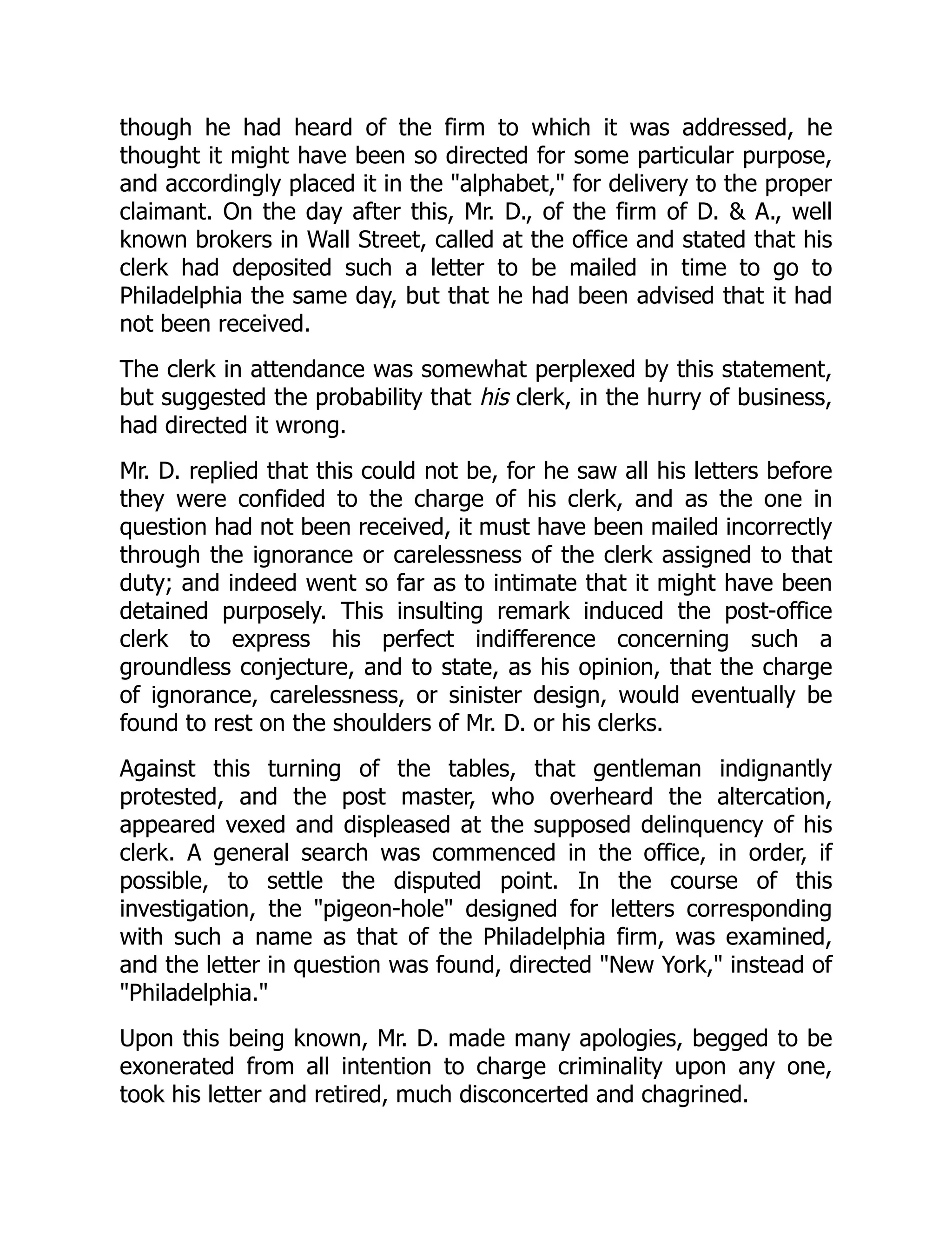 though he had heard of the firm to which it was addressed, he
thought it might have been so directed for some particular purpose,
and accordingly placed it in the "alphabet," for delivery to the proper
claimant. On the day after this, Mr. D., of the firm of D. & A., well
known brokers in Wall Street, called at the office and stated that his
clerk had deposited such a letter to be mailed in time to go to
Philadelphia the same day, but that he had been advised that it had
not been received.
The clerk in attendance was somewhat perplexed by this statement,
but suggested the probability that his clerk, in the hurry of business,
had directed it wrong.
Mr. D. replied that this could not be, for he saw all his letters before
they were confided to the charge of his clerk, and as the one in
question had not been received, it must have been mailed incorrectly
through the ignorance or carelessness of the clerk assigned to that
duty; and indeed went so far as to intimate that it might have been
detained purposely. This insulting remark induced the post-office
clerk to express his perfect indifference concerning such a
groundless conjecture, and to state, as his opinion, that the charge
of ignorance, carelessness, or sinister design, would eventually be
found to rest on the shoulders of Mr. D. or his clerks.
Against this turning of the tables, that gentleman indignantly
protested, and the post master, who overheard the altercation,
appeared vexed and displeased at the supposed delinquency of his
clerk. A general search was commenced in the office, in order, if
possible, to settle the disputed point. In the course of this
investigation, the "pigeon-hole" designed for letters corresponding
with such a name as that of the Philadelphia firm, was examined,
and the letter in question was found, directed "New York," instead of
"Philadelphia."
Upon this being known, Mr. D. made many apologies, begged to be
exonerated from all intention to charge criminality upon any one,
took his letter and retired, much disconcerted and chagrined.
 