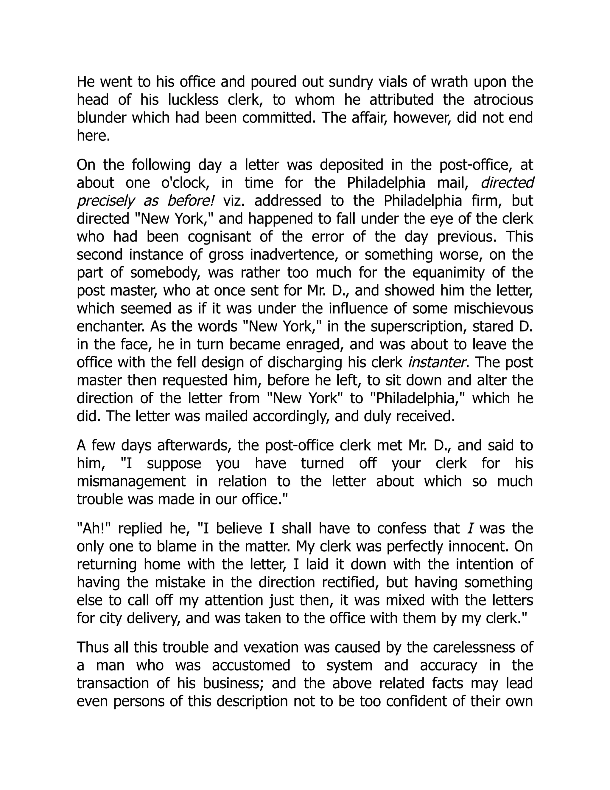 He went to his office and poured out sundry vials of wrath upon the
head of his luckless clerk, to whom he attributed the atrocious
blunder which had been committed. The affair, however, did not end
here.
On the following day a letter was deposited in the post-office, at
about one o'clock, in time for the Philadelphia mail, directed
precisely as before! viz. addressed to the Philadelphia firm, but
directed "New York," and happened to fall under the eye of the clerk
who had been cognisant of the error of the day previous. This
second instance of gross inadvertence, or something worse, on the
part of somebody, was rather too much for the equanimity of the
post master, who at once sent for Mr. D., and showed him the letter,
which seemed as if it was under the influence of some mischievous
enchanter. As the words "New York," in the superscription, stared D.
in the face, he in turn became enraged, and was about to leave the
office with the fell design of discharging his clerk instanter. The post
master then requested him, before he left, to sit down and alter the
direction of the letter from "New York" to "Philadelphia," which he
did. The letter was mailed accordingly, and duly received.
A few days afterwards, the post-office clerk met Mr. D., and said to
him, "I suppose you have turned off your clerk for his
mismanagement in relation to the letter about which so much
trouble was made in our office."
"Ah!" replied he, "I believe I shall have to confess that I was the
only one to blame in the matter. My clerk was perfectly innocent. On
returning home with the letter, I laid it down with the intention of
having the mistake in the direction rectified, but having something
else to call off my attention just then, it was mixed with the letters
for city delivery, and was taken to the office with them by my clerk."
Thus all this trouble and vexation was caused by the carelessness of
a man who was accustomed to system and accuracy in the
transaction of his business; and the above related facts may lead
even persons of this description not to be too confident of their own
 