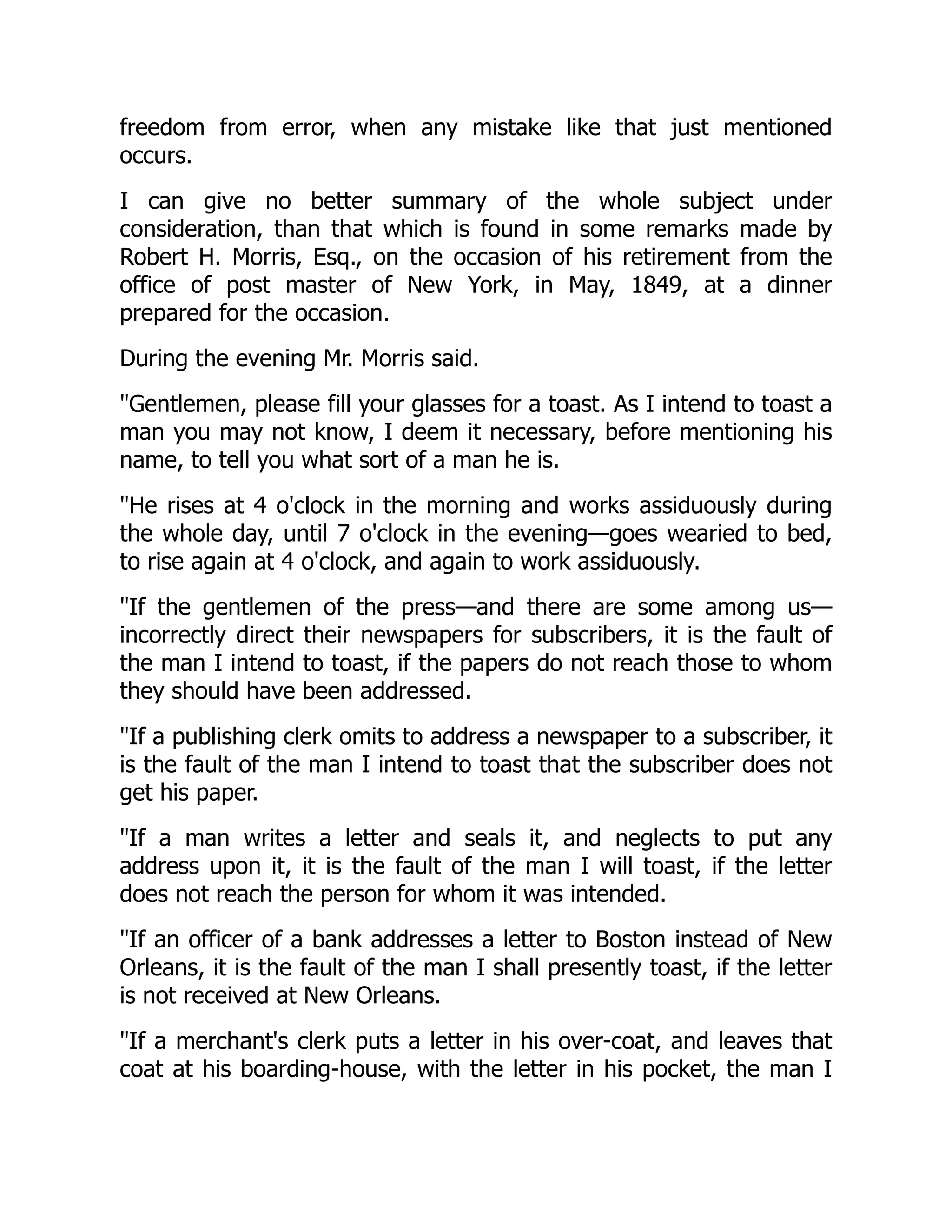 freedom from error, when any mistake like that just mentioned
occurs.
I can give no better summary of the whole subject under
consideration, than that which is found in some remarks made by
Robert H. Morris, Esq., on the occasion of his retirement from the
office of post master of New York, in May, 1849, at a dinner
prepared for the occasion.
During the evening Mr. Morris said.
"Gentlemen, please fill your glasses for a toast. As I intend to toast a
man you may not know, I deem it necessary, before mentioning his
name, to tell you what sort of a man he is.
"He rises at 4 o'clock in the morning and works assiduously during
the whole day, until 7 o'clock in the evening—goes wearied to bed,
to rise again at 4 o'clock, and again to work assiduously.
"If the gentlemen of the press—and there are some among us—
incorrectly direct their newspapers for subscribers, it is the fault of
the man I intend to toast, if the papers do not reach those to whom
they should have been addressed.
"If a publishing clerk omits to address a newspaper to a subscriber, it
is the fault of the man I intend to toast that the subscriber does not
get his paper.
"If a man writes a letter and seals it, and neglects to put any
address upon it, it is the fault of the man I will toast, if the letter
does not reach the person for whom it was intended.
"If an officer of a bank addresses a letter to Boston instead of New
Orleans, it is the fault of the man I shall presently toast, if the letter
is not received at New Orleans.
"If a merchant's clerk puts a letter in his over-coat, and leaves that
coat at his boarding-house, with the letter in his pocket, the man I
 